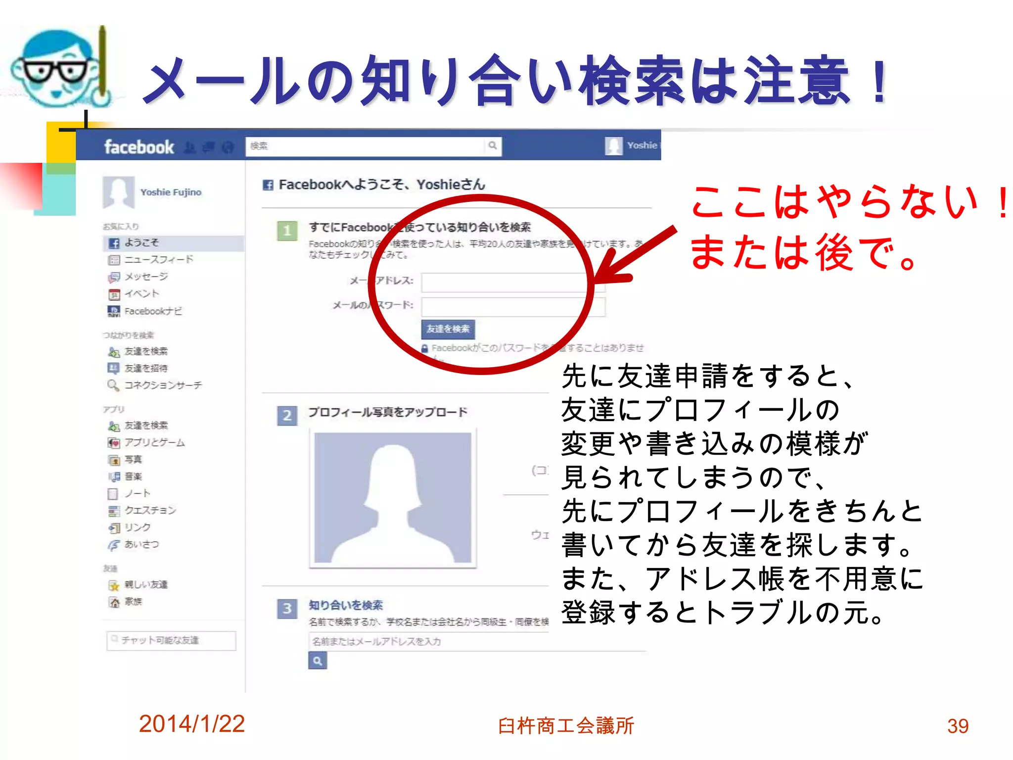 メールの知り合い検索は注意！

ここはやらない！
または後で。
先に友達申請をすると、
友達にプロフィールの
変更や書き込みの模様が
見られてしまうので、
先にプロフィールをきちんと
書いてから友達を探します。
また、アドレス帳を不用意に
登録するとトラブルの元。

2014/1/22

臼杵商工会議所

39

 