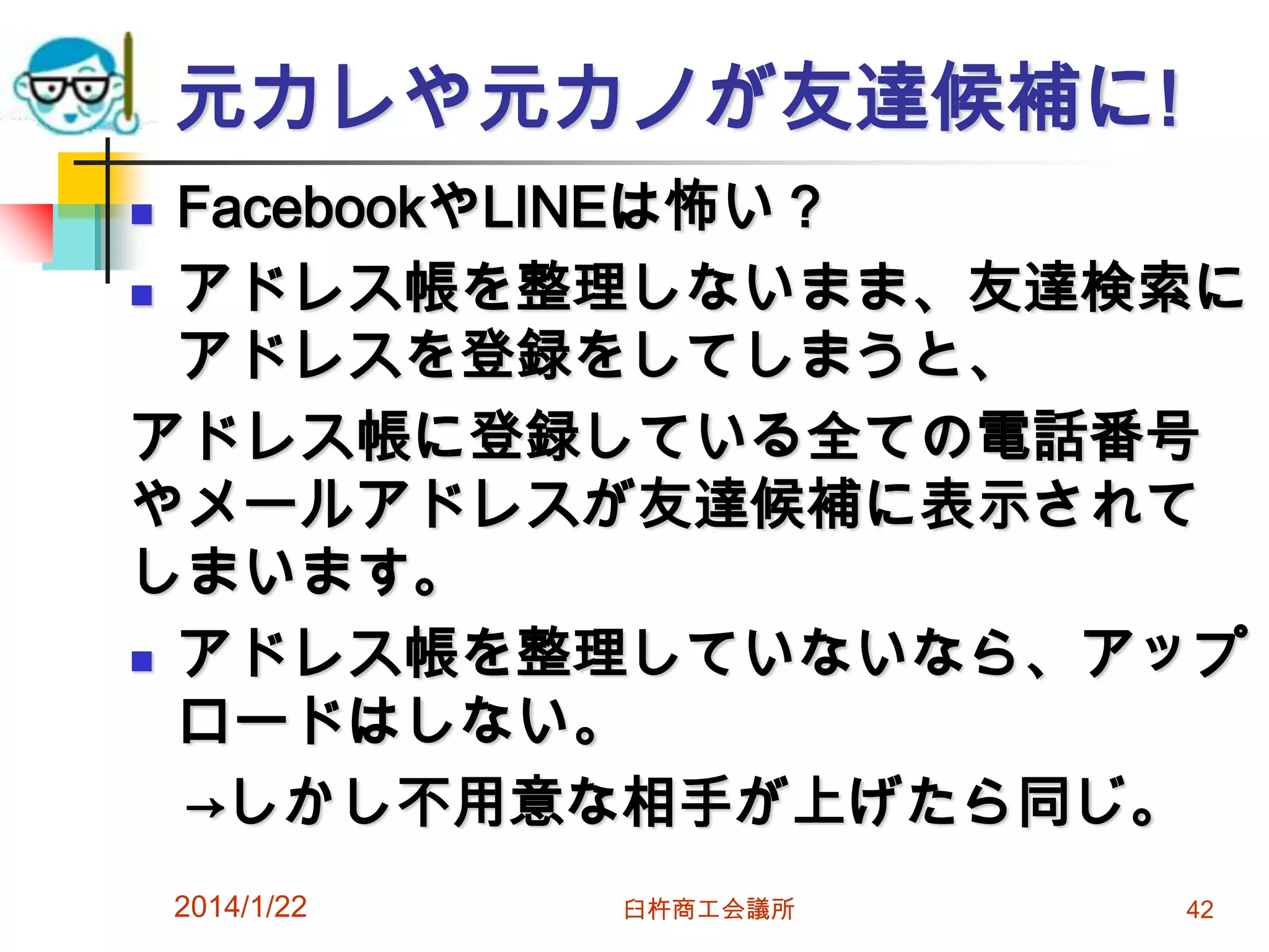 元カレや元カノが友達候補に!
FacebookやLINEは怖い？
 アドレス帳を整理しないまま、友達検索に
アドレスを登録をしてしまうと、
アドレス帳に登録している全ての電話番号
やメールアドレスが友達候補に表示されて
しまいます。
 アドレス帳を整理していないなら、アップ
ロードはしない。
→しかし不用意な相手が上げたら同じ。


2014/1/22

臼杵商工会議所

42

 