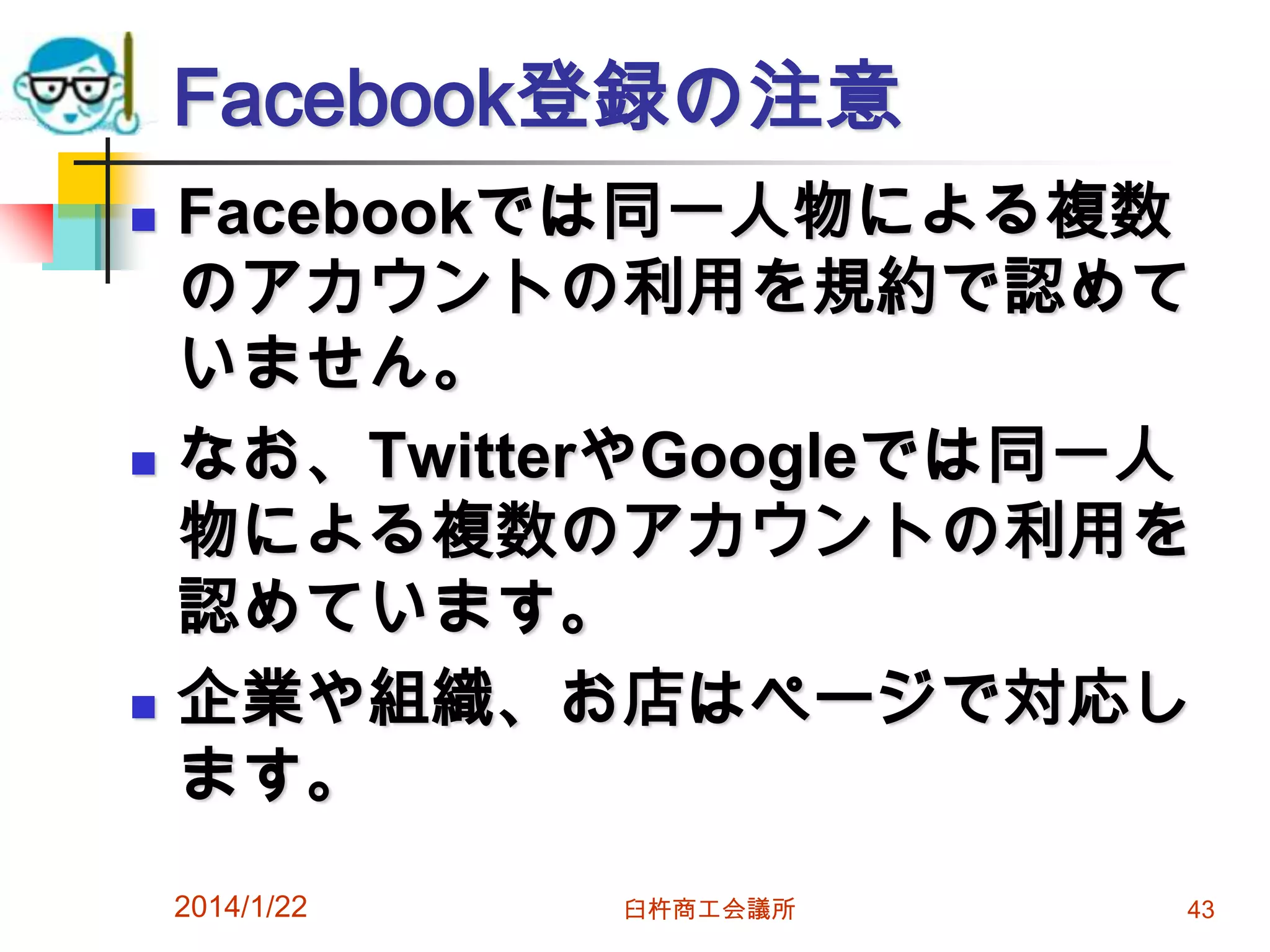 Facebook登録の注意






Facebookでは同一人物による複数
のアカウントの利用を規約で認めて
いません。
なお、TwitterやGoogleでは同一人
物による複数のアカウントの利用を
認めています。
企業や組織、お店はページで対応し
ます。
2014/1/22

臼杵商工会議所

43

 