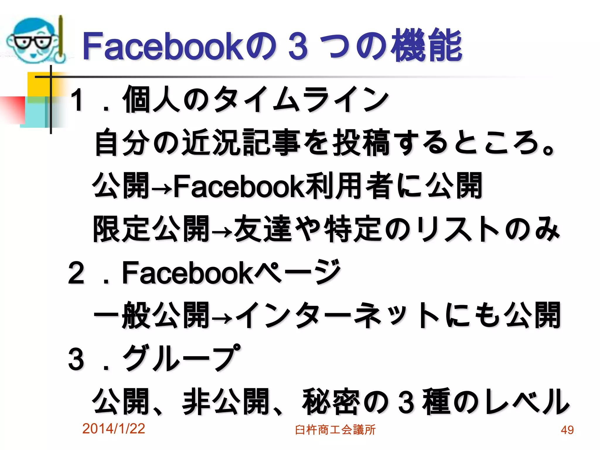 Facebookの３つの機能
１．個人のタイムライン
自分の近況記事を投稿するところ。
公開→Facebook利用者に公開
限定公開→友達や特定のリストのみ
２．Facebookページ
一般公開→インターネットにも公開
３．グループ
公開、非公開、秘密の３種のレベル
2014/1/22

臼杵商工会議所

49

 