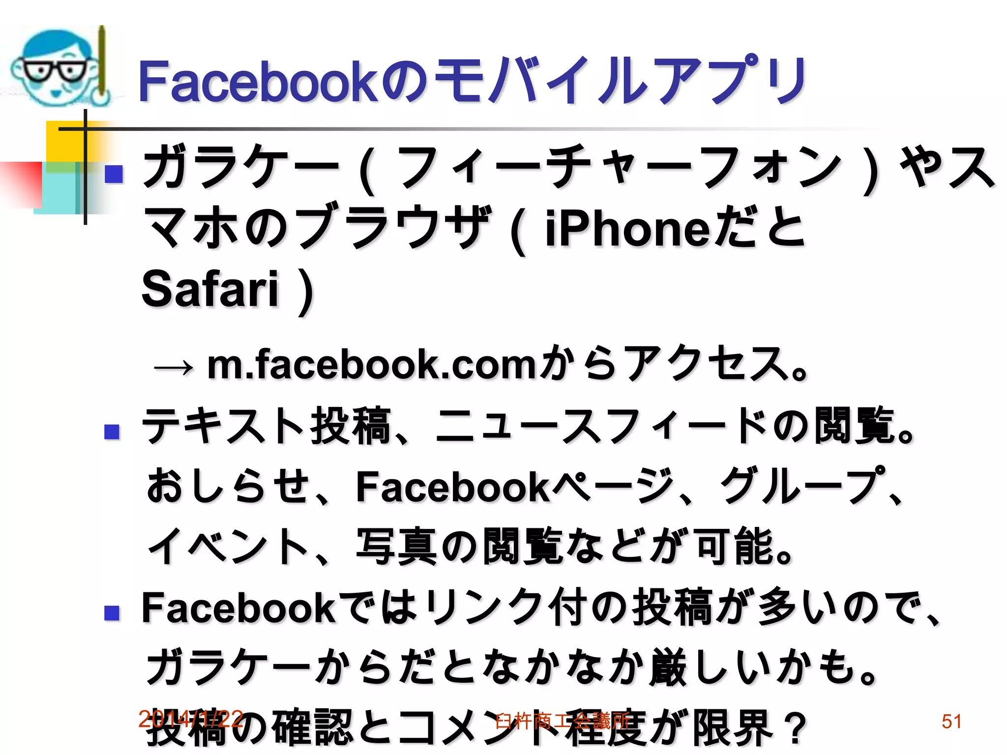 Facebookのモバイルアプリ






ガラケー（フィーチャーフォン）やス
マホのブラウザ（iPhoneだと
Safari）
→ m.facebook.comからアクセス。
テキスト投稿、ニュースフィードの閲覧。
おしらせ、Facebookページ、グループ、
イベント、写真の閲覧などが可能。
Facebookではリンク付の投稿が多いので、
ガラケーからだとなかなか厳しいかも。
2014/1/22
臼杵商工会議所
51
投稿の確認とコメント程度が限界？

 