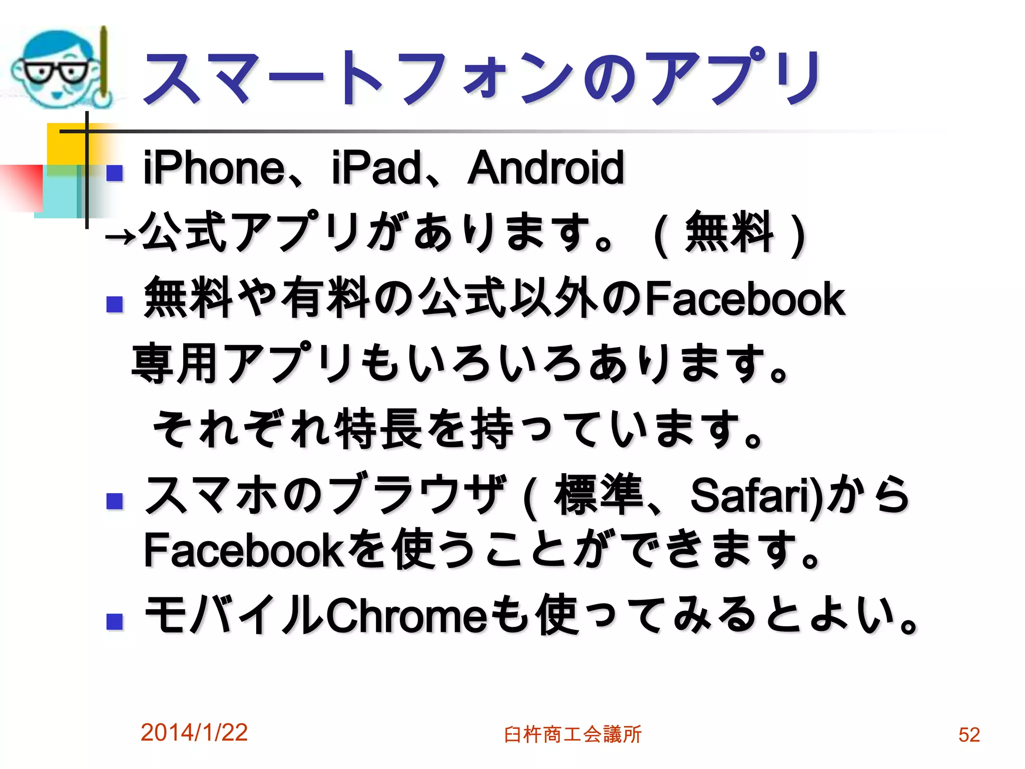 スマートフォンのアプリ
iPhone、iPad、Android
→公式アプリがあります。（無料）
 無料や有料の公式以外のFacebook
専用アプリもいろいろあります。
それぞれ特長を持っています。
 スマホのブラウザ（標準、Safari)から
Facebookを使うことができます。
 モバイルChromeも使ってみるとよい。


2014/1/22

臼杵商工会議所

52

 
