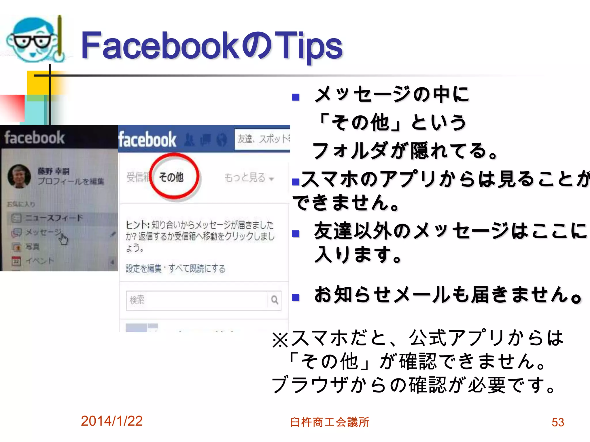 FacebookのTips

メッセージの中に
「その他」という
フォルダが隠れてる。
スマホのアプリからは見ることが
できません。
 友達以外のメッセージはここに
入ります。




お知らせメールも届きません。

※スマホだと、公式アプリからは
「その他」が確認できません。
ブラウザからの確認が必要です。
2014/1/22

臼杵商工会議所

53

 
