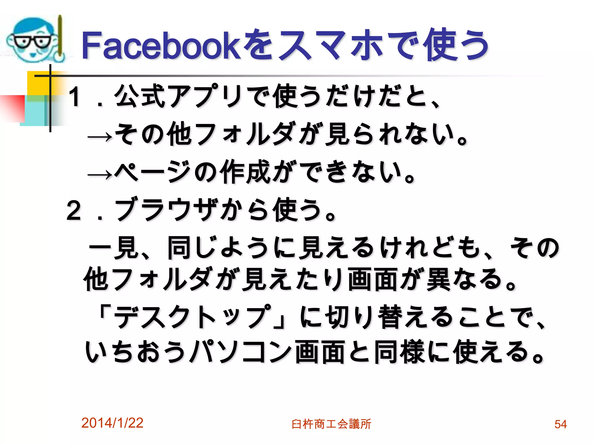 Facebookをスマホで使う
１．公式アプリで使うだけだと、
→その他フォルダが見られない。
→ページの作成ができない。
２．ブラウザから使う。
一見、同じように見えるけれども、その
他フォルダが見えたり画面が異なる。
「デスクトップ」に切り替えることで、
いちおうパソコン画面と同様に使える。
2014/1/22

臼杵商工会議所

54

 