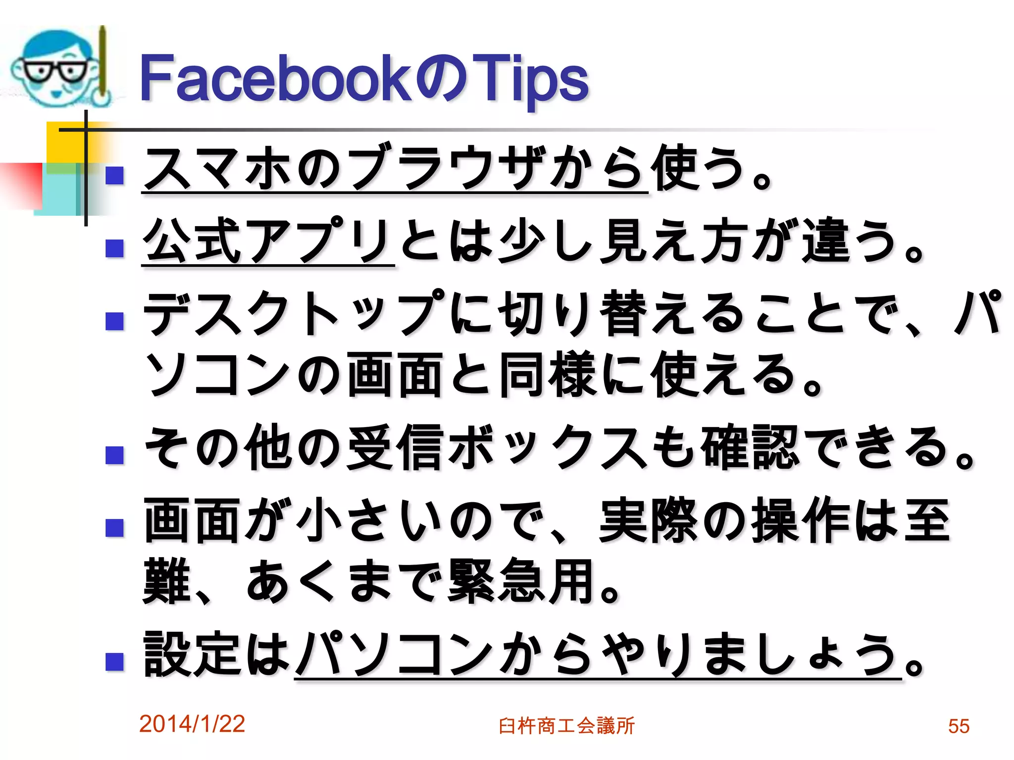 FacebookのTips









スマホのブラウザから使う。
公式アプリとは少し見え方が違う。
デスクトップに切り替えることで、パ
ソコンの画面と同様に使える。
その他の受信ボックスも確認できる。
画面が小さいので、実際の操作は至
難、あくまで緊急用。
設定はパソコンからやりましょう。
2014/1/22

臼杵商工会議所

55

 