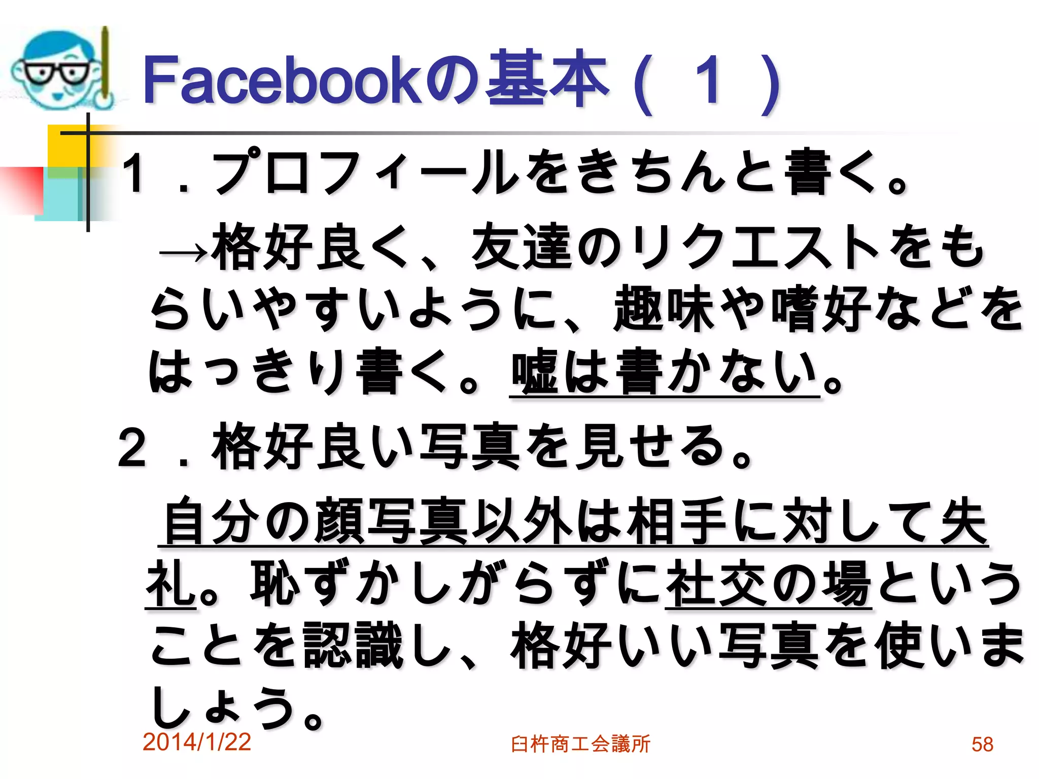 Facebookの基本（１）
１．プロフィールをきちんと書く。
→格好良く、友達のリクエストをも
らいやすいように、趣味や嗜好などを
はっきり書く。嘘は書かない。
２．格好良い写真を見せる。
自分の顔写真以外は相手に対して失
礼。恥ずかしがらずに社交の場という
ことを認識し、格好いい写真を使いま
しょう。
2014/1/22
臼杵商工会議所

58

 