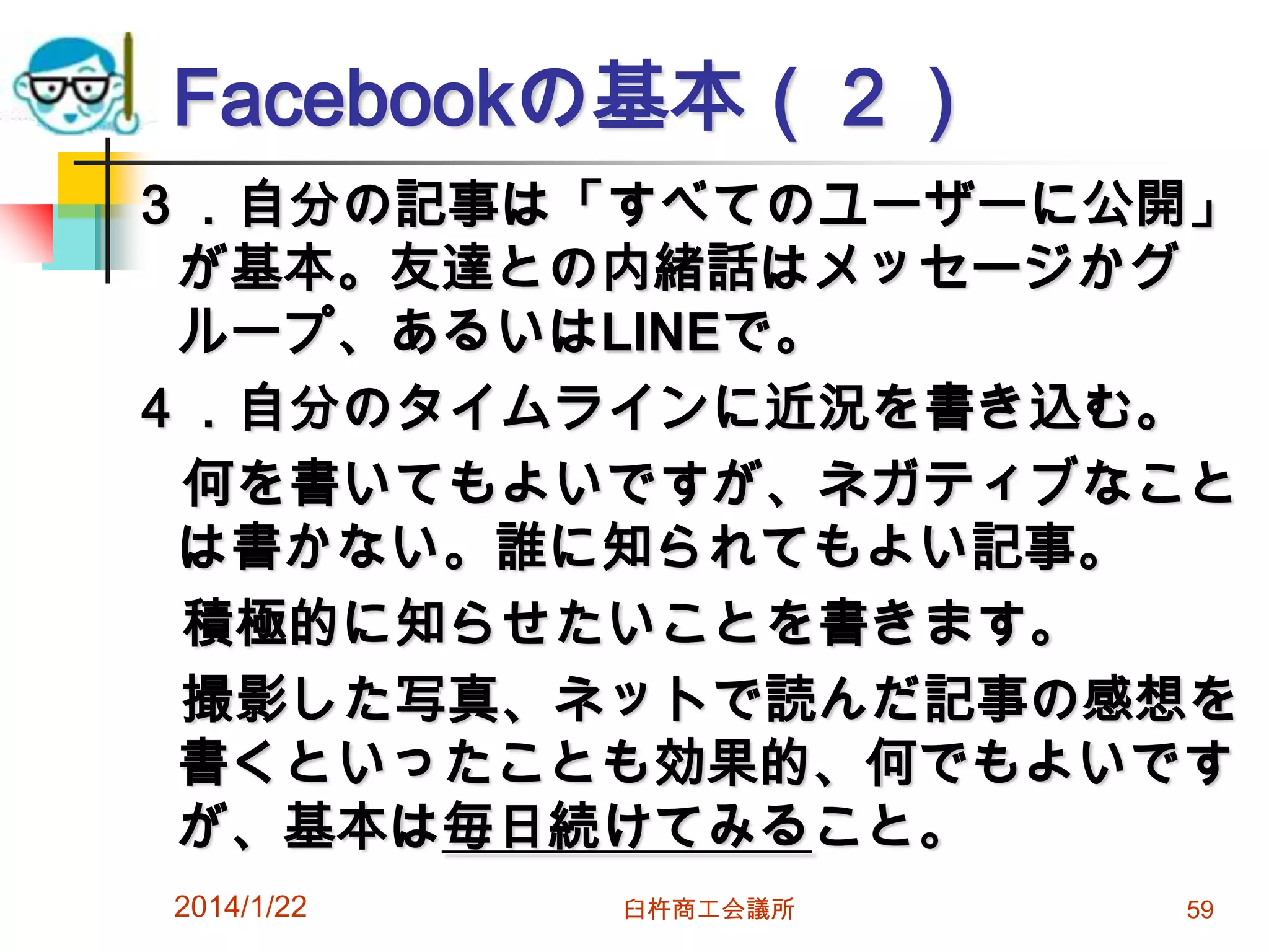 Facebookの基本（２）
３．自分の記事は「すべてのユーザーに公開」
が基本。友達との内緒話はメッセージかグ
ループ、あるいはLINEで。
４．自分のタイムラインに近況を書き込む。
何を書いてもよいですが、ネガティブなこと
は書かない。誰に知られてもよい記事。
積極的に知らせたいことを書きます。
撮影した写真、ネットで読んだ記事の感想を
書くといったことも効果的、何でもよいです
が、基本は毎日続けてみること。
2014/1/22

臼杵商工会議所

59

 