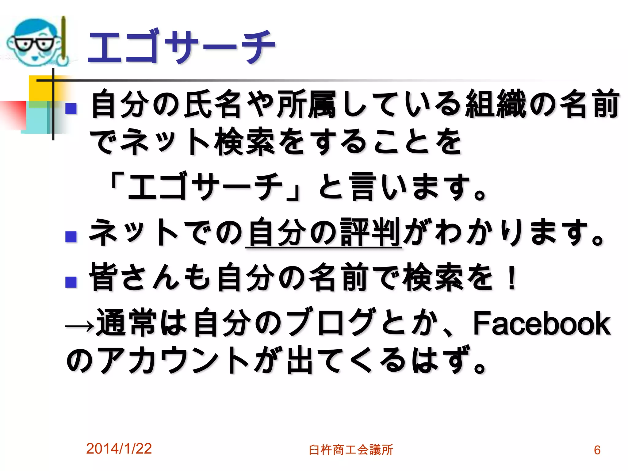 エゴサーチ
自分の氏名や所属している組織の名前
でネット検索をすることを
「エゴサーチ」と言います。
 ネットでの自分の評判がわかります。
 皆さんも自分の名前で検索を！
→通常は自分のブログとか、Facebook
のアカウントが出てくるはず。


2014/1/22

臼杵商工会議所

6

 