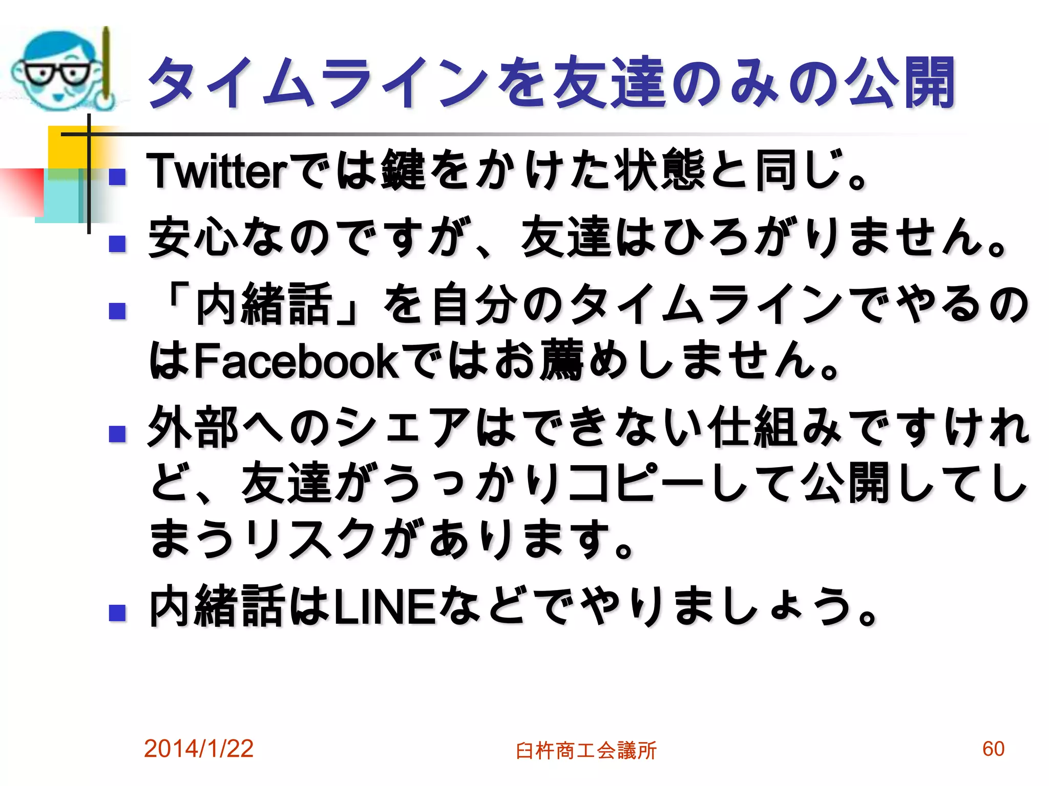 タイムラインを友達のみの公開









Twitterでは鍵をかけた状態と同じ。
安心なのですが、友達はひろがりません。
「内緒話」を自分のタイムラインでやるの
はFacebookではお薦めしません。
外部へのシェアはできない仕組みですけれ
ど、友達がうっかりコピーして公開してし
まうリスクがあります。
内緒話はLINEなどでやりましょう。
2014/1/22

臼杵商工会議所

60

 