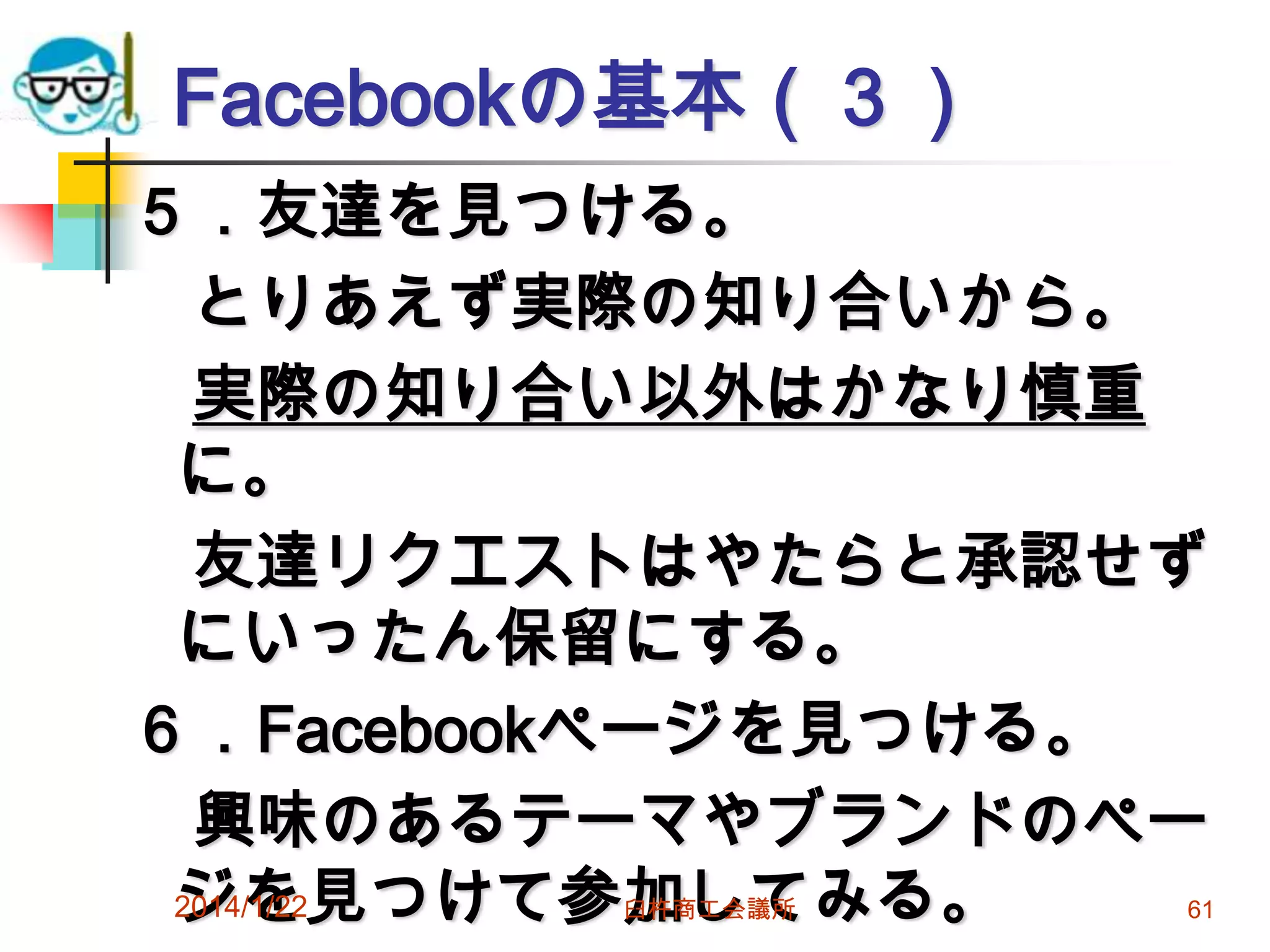 Facebookの基本（３）
５．友達を見つける。
とりあえず実際の知り合いから。
実際の知り合い以外はかなり慎重
に。
友達リクエストはやたらと承認せず
にいったん保留にする。
６．Facebookページを見つける。
興味のあるテーマやブランドのペー
2014/1/22
ジを見つけて参加してみる。
臼杵商工会議所

61

 