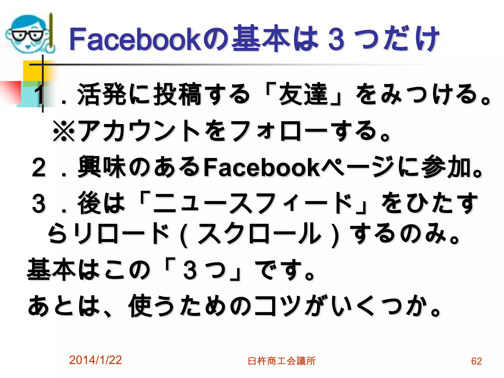 Facebookの基本は３つだけ

１．活発に投稿する「友達」をみつける。
※アカウントをフォローする。
２．興味のあるFacebookページに参加。
３．後は「ニュースフィード」をひたす
らリロード（スクロール）するのみ。
基本はこの「３つ」です。
あとは、使うためのコツがいくつか。
2014/1/22

臼杵商工会議所

62

 