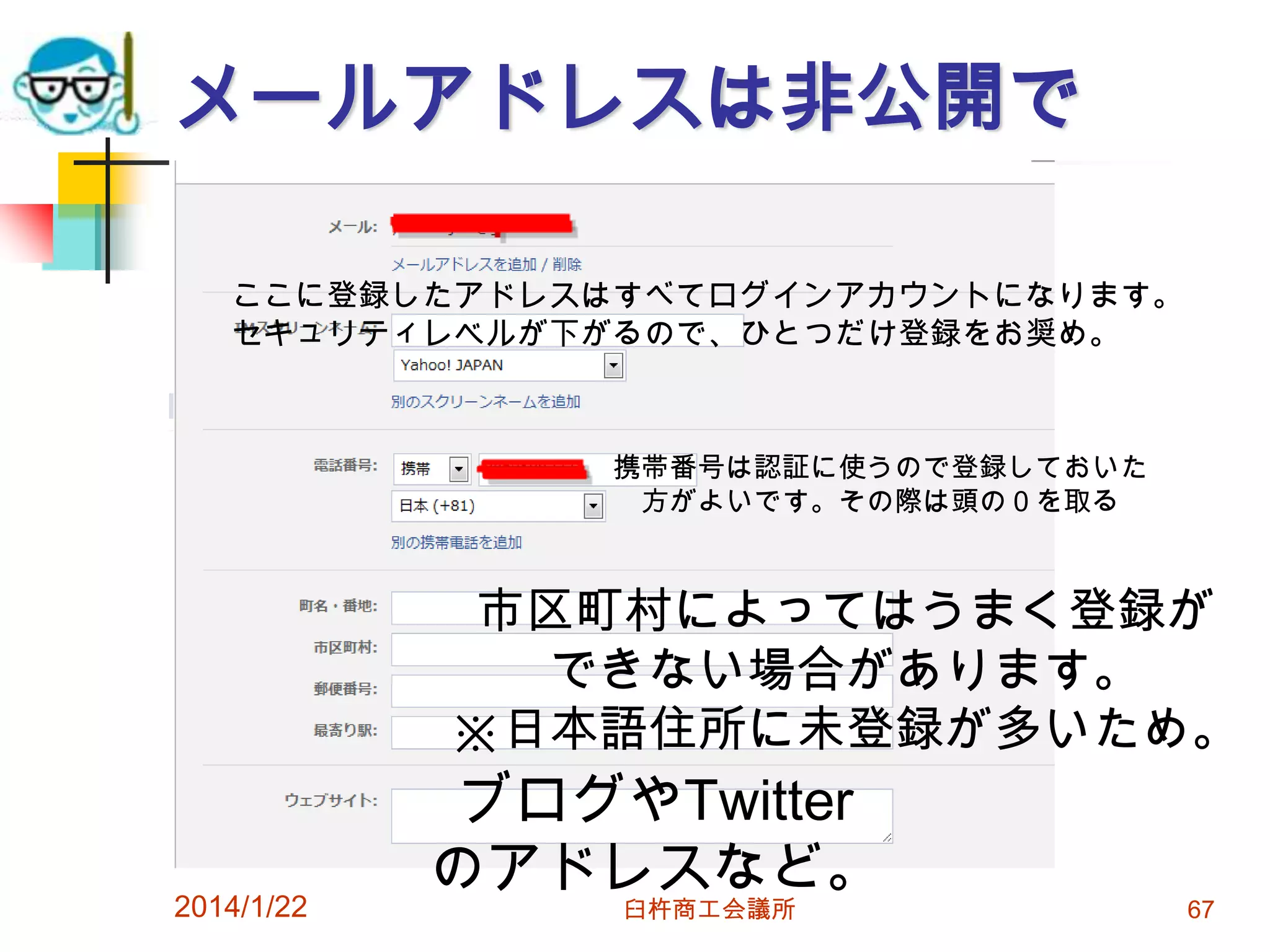 メールアドレスは非公開で
ここに登録したアドレスはすべてログインアカウントになります。
セキュリティレベルが下がるので、ひとつだけ登録をお奨め。

携帯番号は認証に使うので登録しておいた
方がよいです。その際は頭の０を取る

市区町村によってはうまく登録が
できない場合があります。
※日本語住所に未登録が多いため。

2014/1/22

ブログやTwitter
のアドレスなど。
臼杵商工会議所

67

 