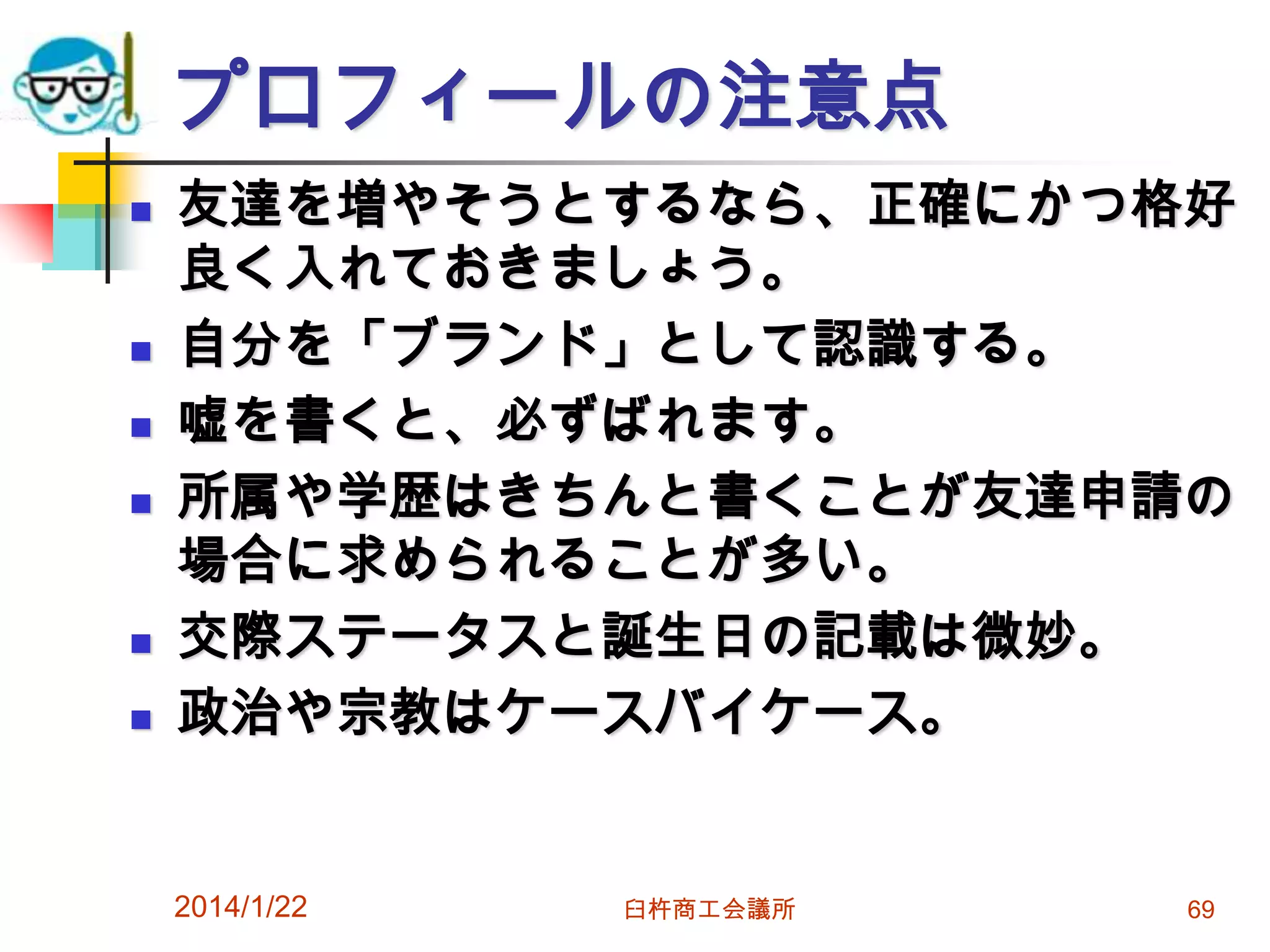 プロフィールの注意点









友達を増やそうとするなら、正確にかつ格好
良く入れておきましょう。
自分を「ブランド」として認識する。
嘘を書くと、必ずばれます。
所属や学歴はきちんと書くことが友達申請の
場合に求められることが多い。
交際ステータスと誕生日の記載は微妙。
政治や宗教はケースバイケース。

2014/1/22

臼杵商工会議所

69

 
