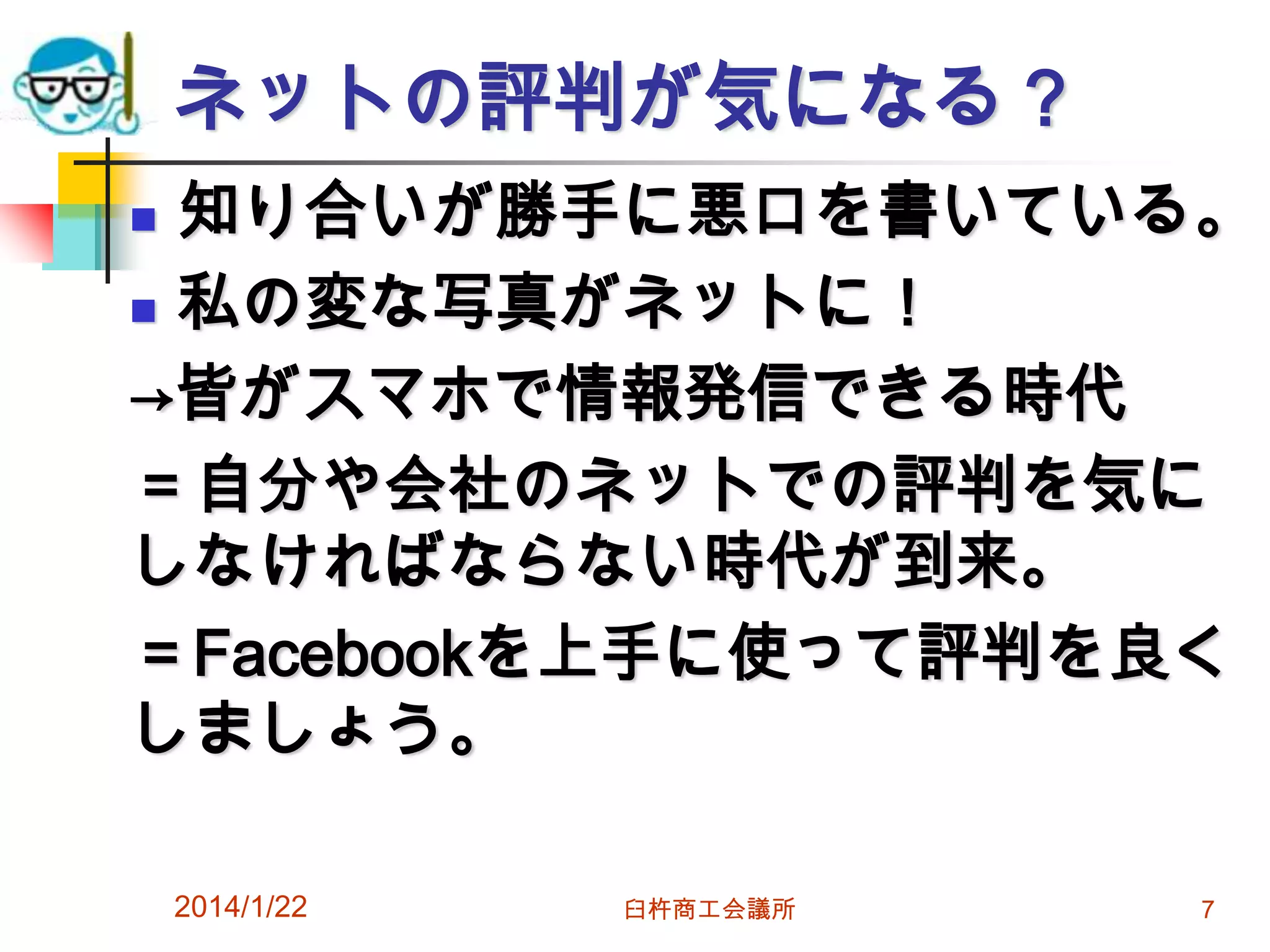ネットの評判が気になる？
知り合いが勝手に悪口を書いている。
 私の変な写真がネットに！
→皆がスマホで情報発信できる時代
＝自分や会社のネットでの評判を気に
しなければならない時代が到来。
＝Facebookを上手に使って評判を良く
しましょう。


2014/1/22

臼杵商工会議所

7

 