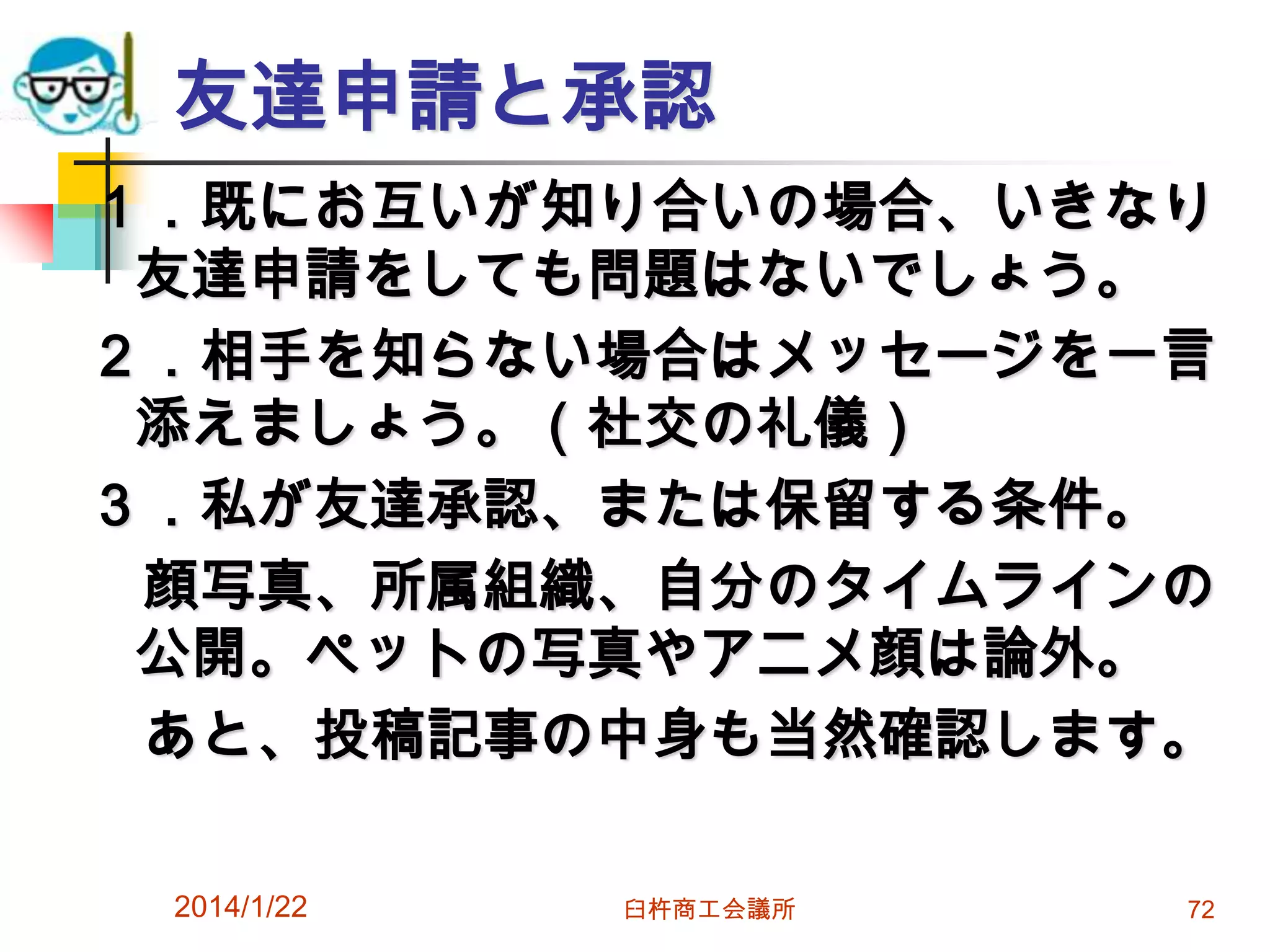 友達申請と承認
１．既にお互いが知り合いの場合、いきなり
友達申請をしても問題はないでしょう。
２．相手を知らない場合はメッセージを一言
添えましょう。（社交の礼儀）
３．私が友達承認、または保留する条件。
顔写真、所属組織、自分のタイムラインの
公開。ペットの写真やアニメ顔は論外。
あと、投稿記事の中身も当然確認します。
2014/1/22

臼杵商工会議所

72

 
