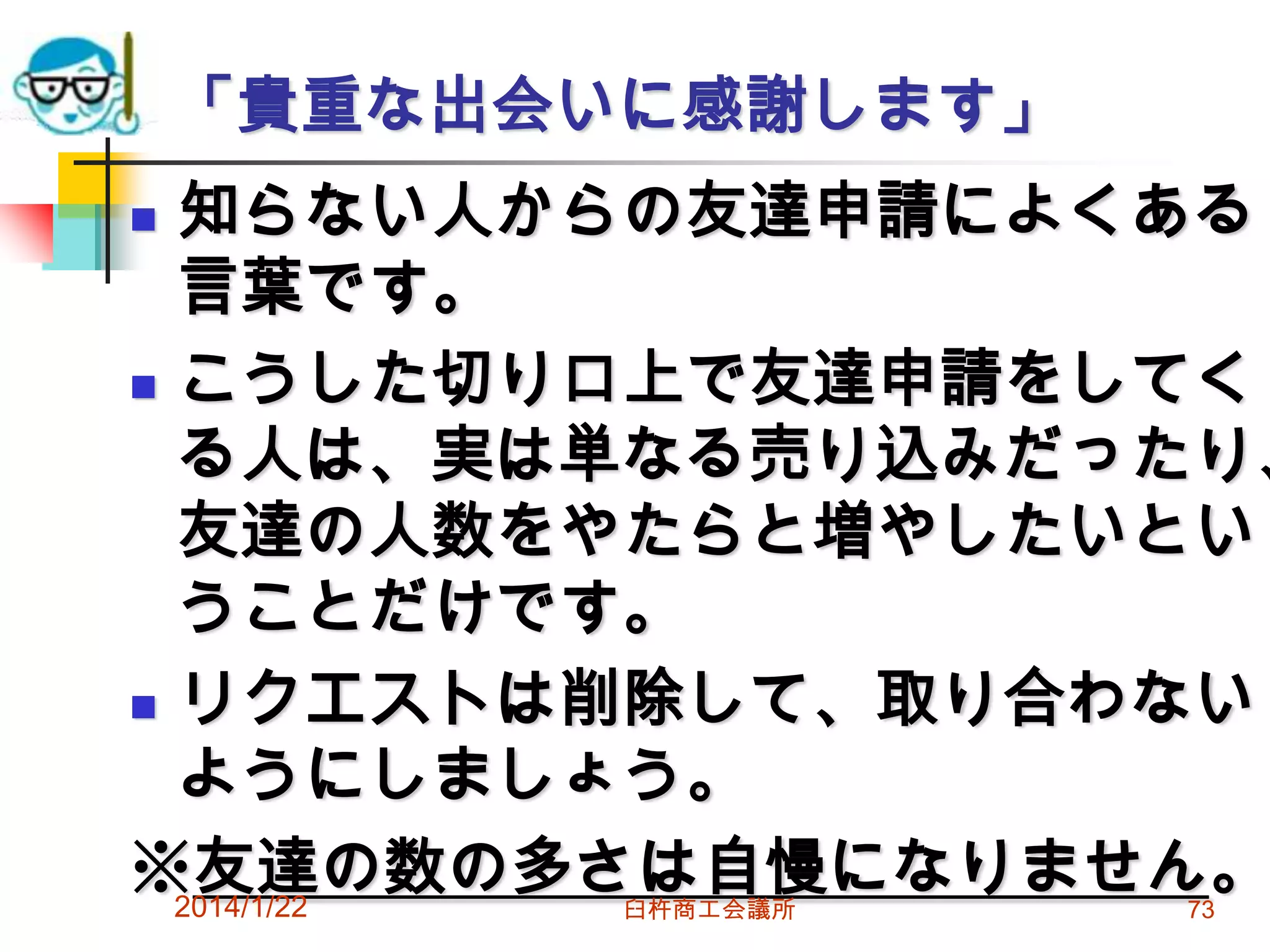 「貴重な出会いに感謝します」

知らない人からの友達申請によくある
言葉です。
 こうした切り口上で友達申請をしてく
る人は、実は単なる売り込みだったり、
友達の人数をやたらと増やしたいとい
うことだけです。
 リクエストは削除して、取り合わない
ようにしましょう。
※友達の数の多さは自慢になりません。
2014/1/22


臼杵商工会議所

73

 