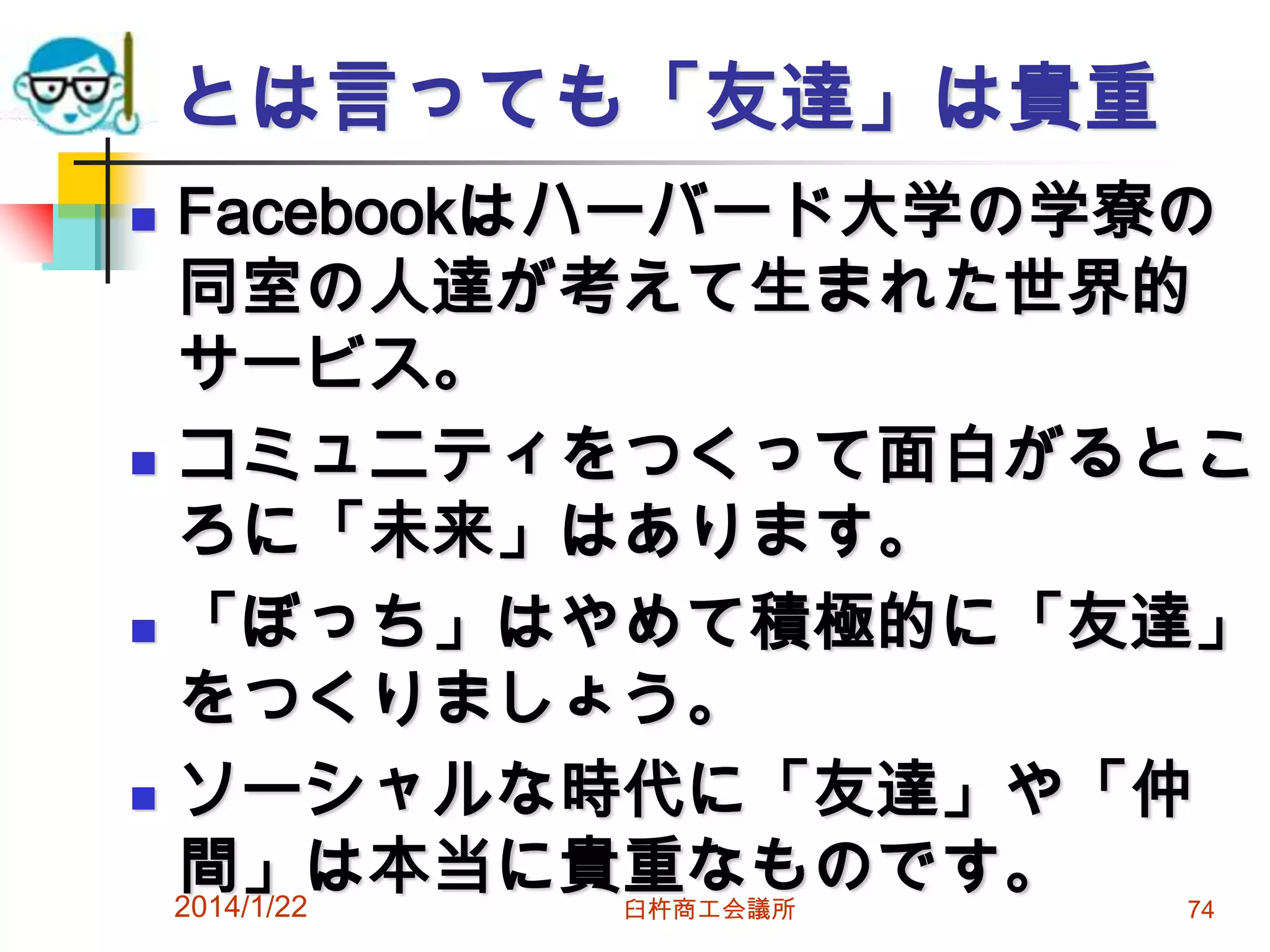とは言っても「友達」は貴重
Facebookはハーバード大学の学寮の
同室の人達が考えて生まれた世界的
サービス。
 コミュニティをつくって面白がるとこ
ろに「未来」はあります。
 「ぼっち」はやめて積極的に「友達」
をつくりましょう。
 ソーシャルな時代に「友達」や「仲
間」は本当に貴重なものです。
2014/1/22


臼杵商工会議所

74

 