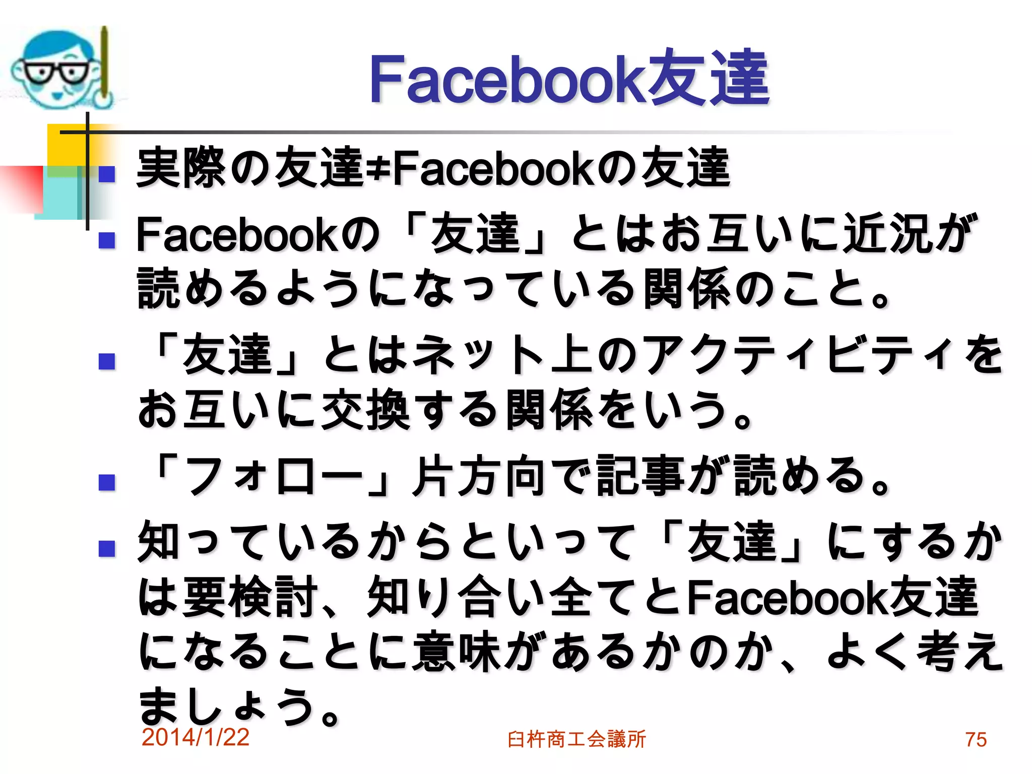 Facebook友達








実際の友達≠Facebookの友達
Facebookの「友達」とはお互いに近況が
読めるようになっている関係のこと。
「友達」とはネット上のアクティビティを
お互いに交換する関係をいう。
「フォロー」片方向で記事が読める。
知っているからといって「友達」にするか
は要検討、知り合い全てとFacebook友達
になることに意味があるかのか、よく考え
ましょう。
2014/1/22
臼杵商工会議所
75

 