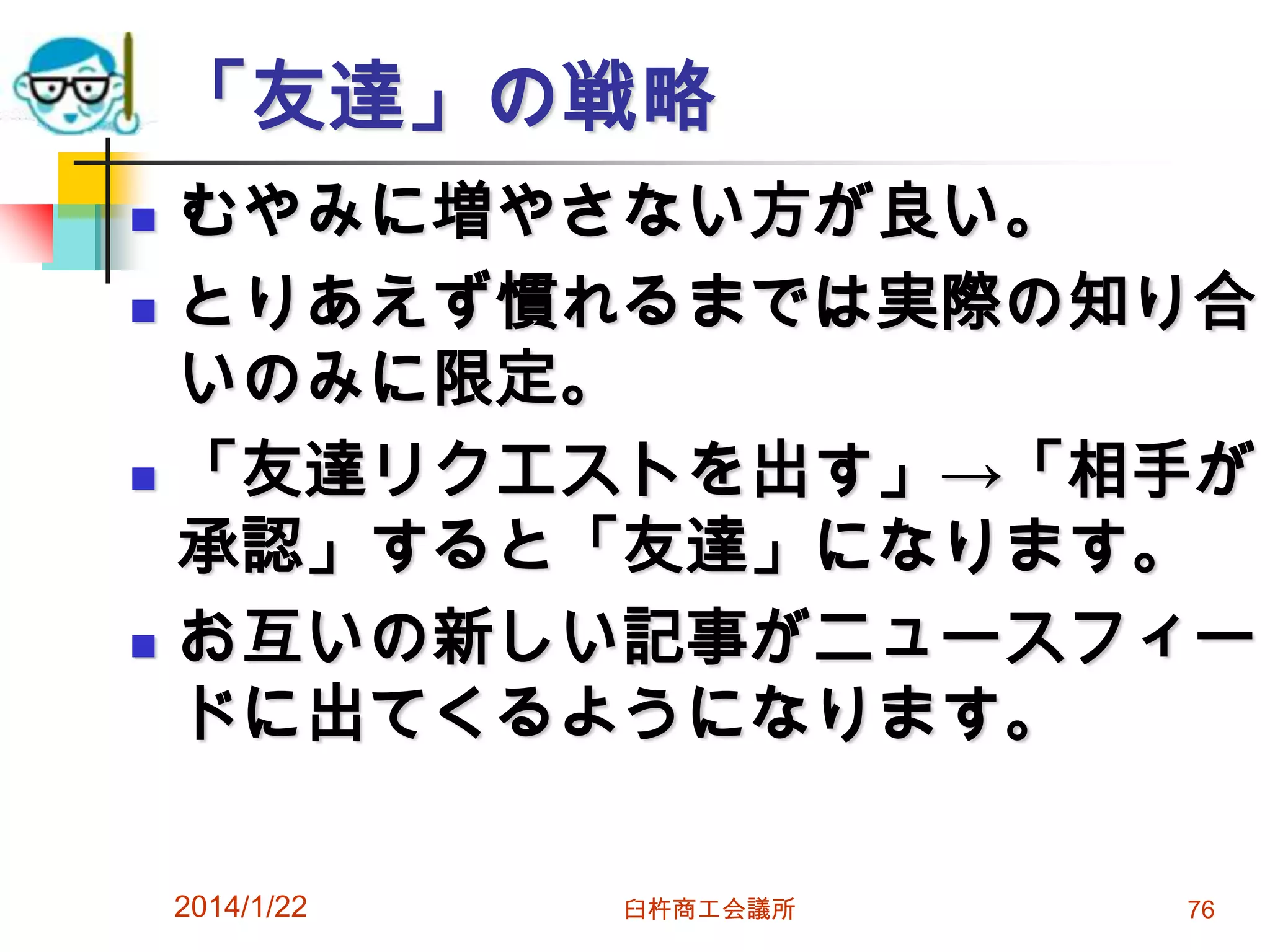 「友達」の戦略







むやみに増やさない方が良い。
とりあえず慣れるまでは実際の知り合
いのみに限定。
「友達リクエストを出す」→「相手が
承認」すると「友達」になります。
お互いの新しい記事がニュースフィー
ドに出てくるようになります。
2014/1/22

臼杵商工会議所

76

 