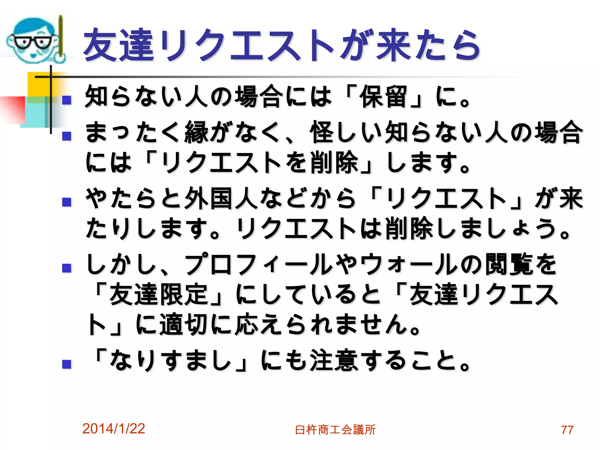 友達リクエストが来たら









知らない人の場合には「保留」に。
まったく縁がなく、怪しい知らない人の場合
には「リクエストを削除」します。
やたらと外国人などから「リクエスト」が来
たりします。リクエストは削除しましょう。
しかし、プロフィールやウォールの閲覧を
「友達限定」にしていると「友達リクエス
ト」に適切に応えられません。
「なりすまし」にも注意すること。
2014/1/22

臼杵商工会議所

77

 