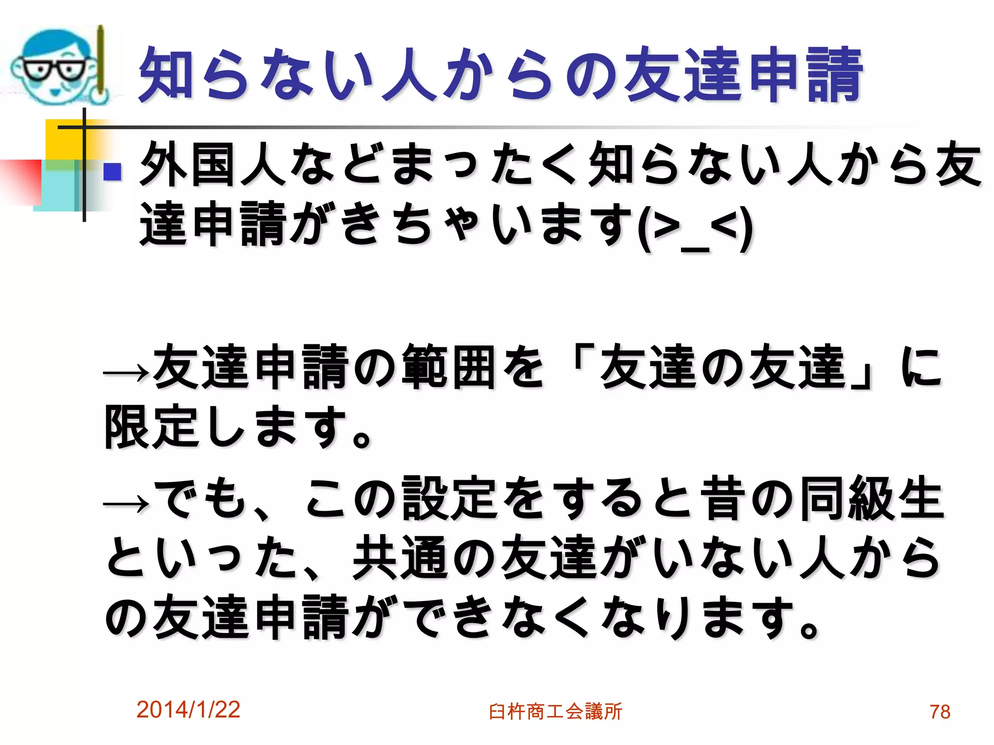 知らない人からの友達申請


外国人などまったく知らない人から友
達申請がきちゃいます(>_<)

→友達申請の範囲を「友達の友達」に
限定します。
→でも、この設定をすると昔の同級生
といった、共通の友達がいない人から
の友達申請ができなくなります。
2014/1/22

臼杵商工会議所

78

 