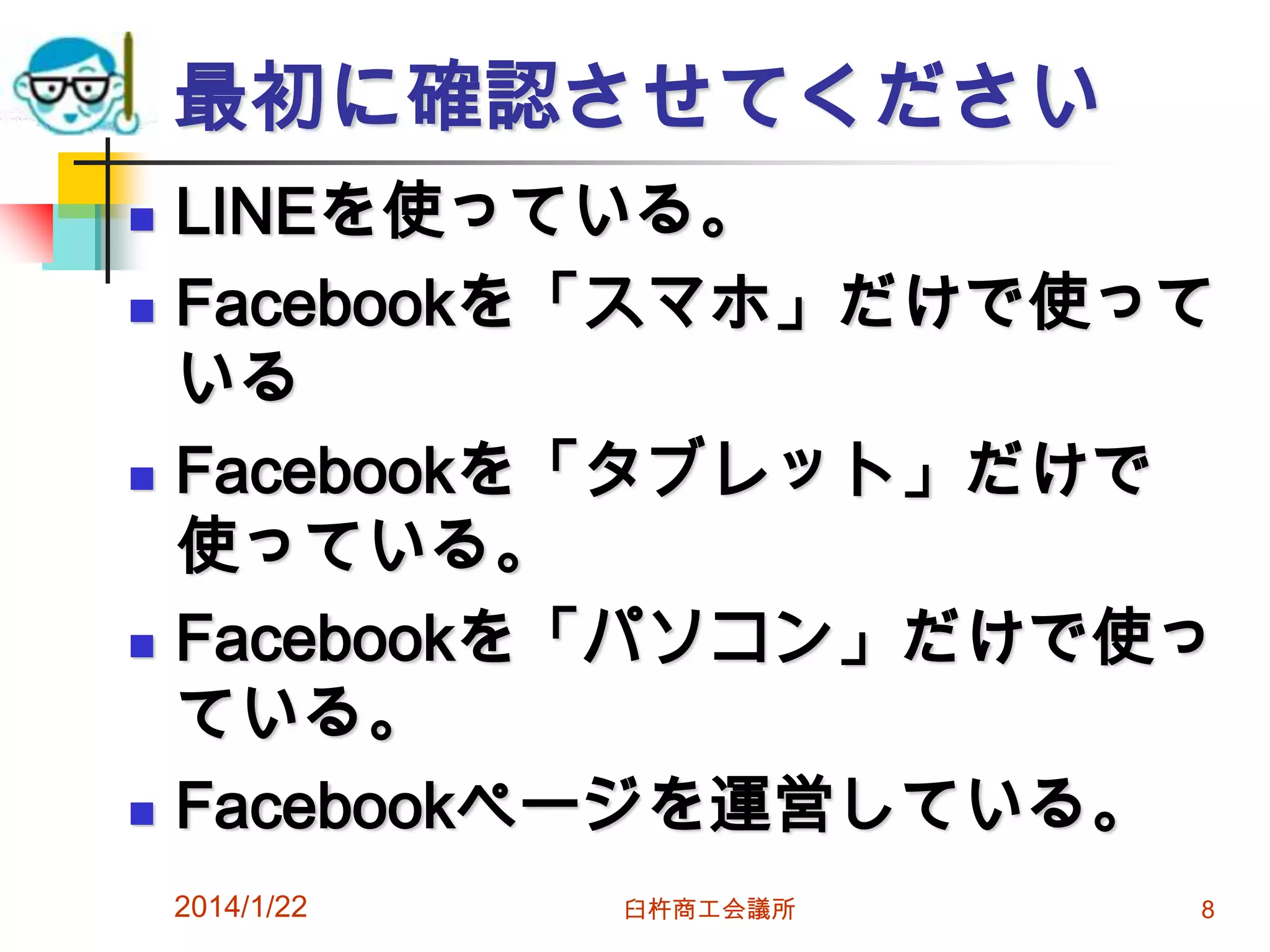最初に確認させてください









LINEを使っている。
Facebookを「スマホ」だけで使って
いる
Facebookを「タブレット」だけで
使っている。
Facebookを「パソコン」だけで使っ
ている。
Facebookページを運営している。
2014/1/22

臼杵商工会議所

8

 
