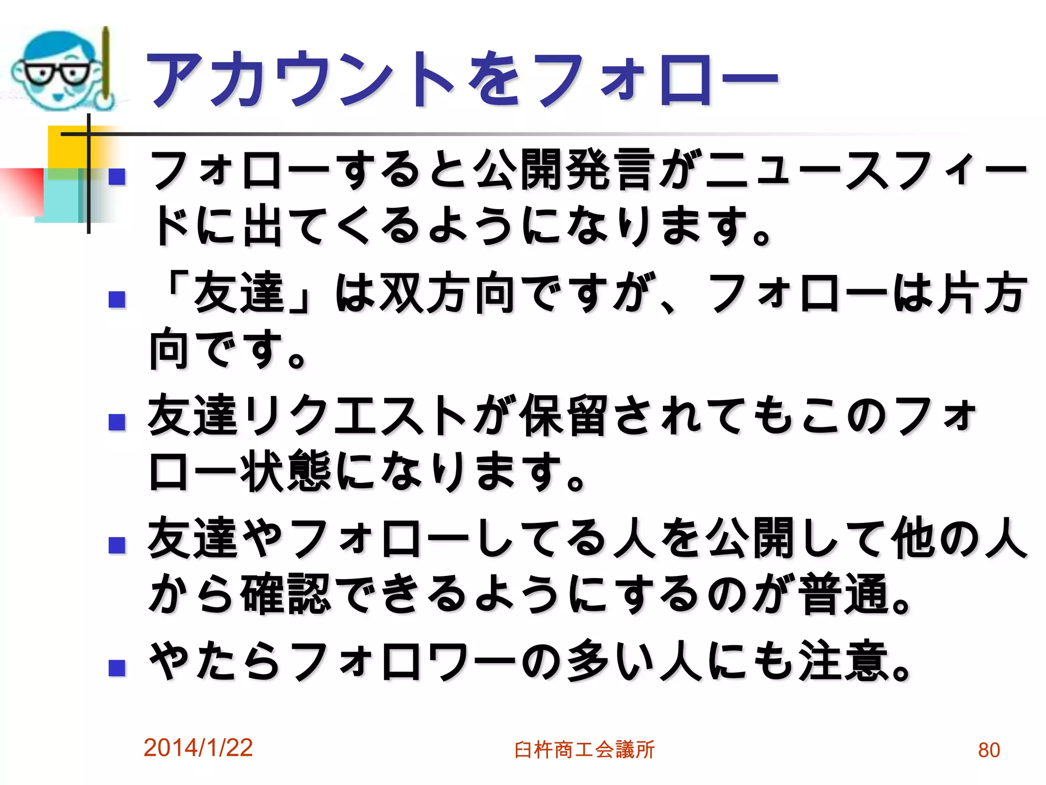 アカウントをフォロー










フォローすると公開発言がニュースフィー
ドに出てくるようになります。
「友達」は双方向ですが、フォローは片方
向です。
友達リクエストが保留されてもこのフォ
ロー状態になります。
友達やフォローしてる人を公開して他の人
から確認できるようにするのが普通。
やたらフォロワーの多い人にも注意。
2014/1/22

臼杵商工会議所

80

 