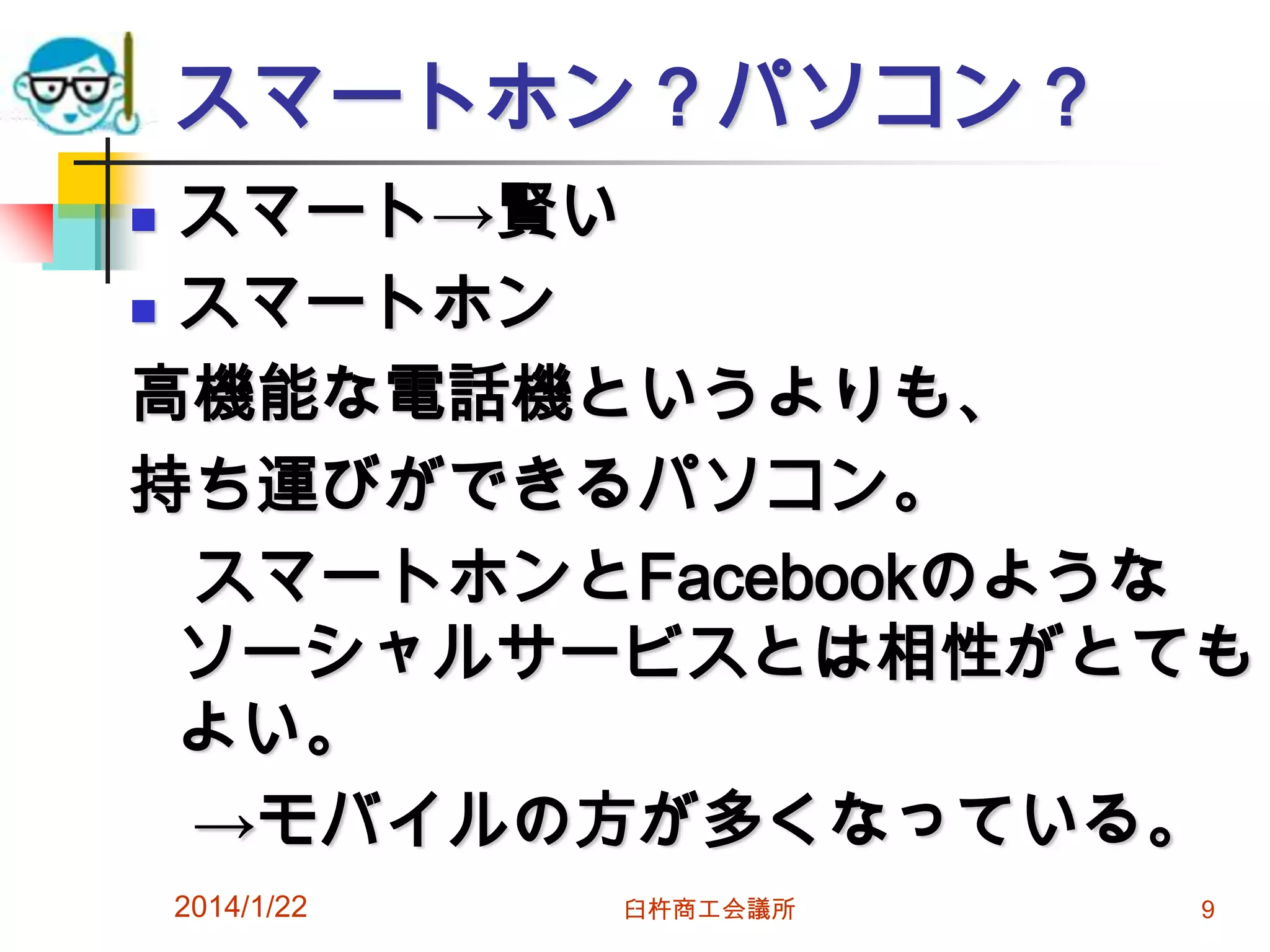 スマートホン？パソコン？
スマート→賢い
 スマートホン
高機能な電話機というよりも、
持ち運びができるパソコン。
スマートホンとFacebookのような
ソーシャルサービスとは相性がとても
よい。
→モバイルの方が多くなっている。


2014/1/22

臼杵商工会議所

9

 