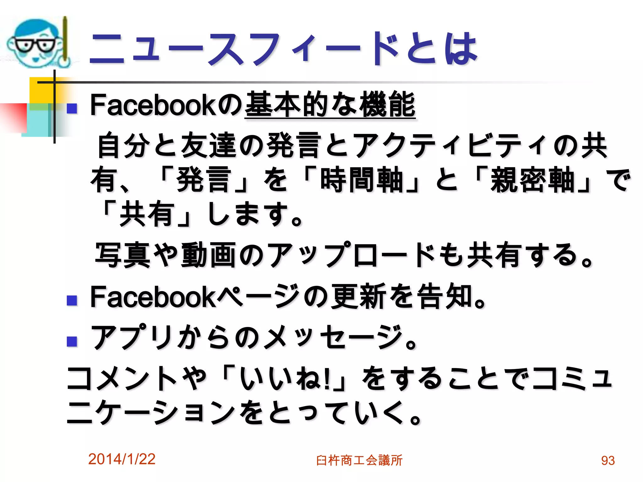 ニュースフィードとは
Facebookの基本的な機能
自分と友達の発言とアクティビティの共
有、「発言」を「時間軸」と「親密軸」で
「共有」します。
写真や動画のアップロードも共有する。
 Facebookページの更新を告知。
 アプリからのメッセージ。
コメントや「いいね!」をすることでコミュ
ニケーションをとっていく。


2014/1/22

臼杵商工会議所

93

 