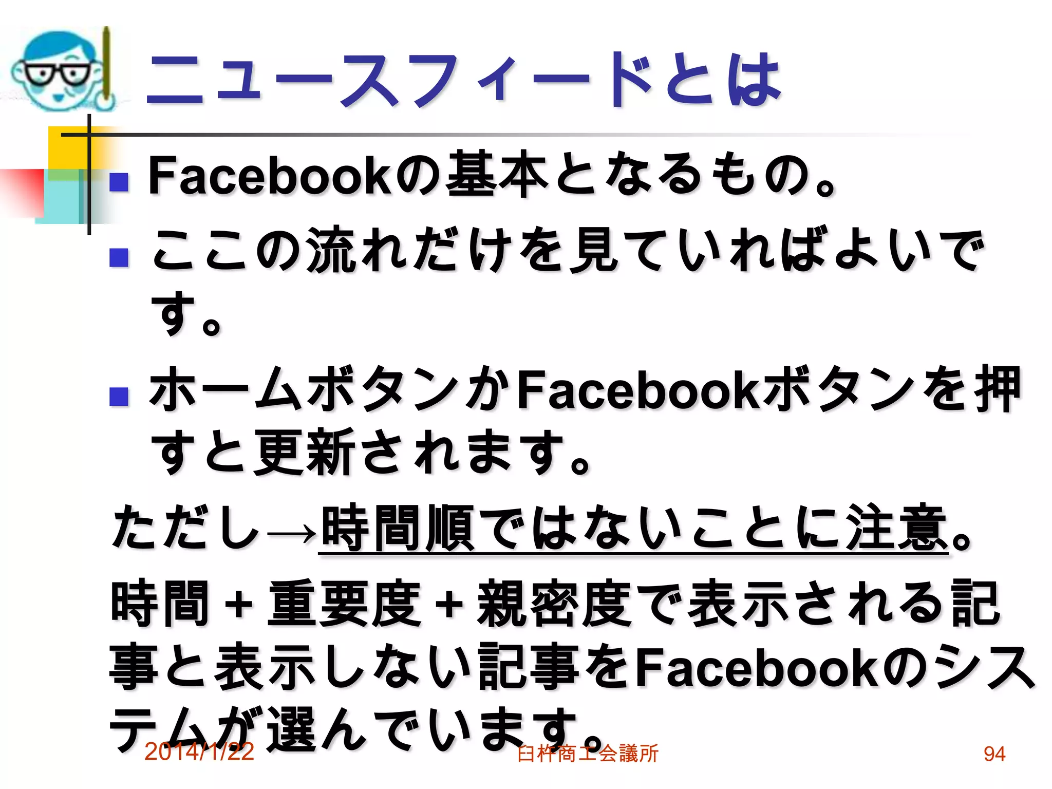 ニュースフィードとは
Facebookの基本となるもの。
 ここの流れだけを見ていればよいで
す。
 ホームボタンかFacebookボタンを押
すと更新されます。
ただし→時間順ではないことに注意。
時間＋重要度＋親密度で表示される記
事と表示しない記事をFacebookのシス
テムが選んでいます。
2014/1/22


臼杵商工会議所

94

 