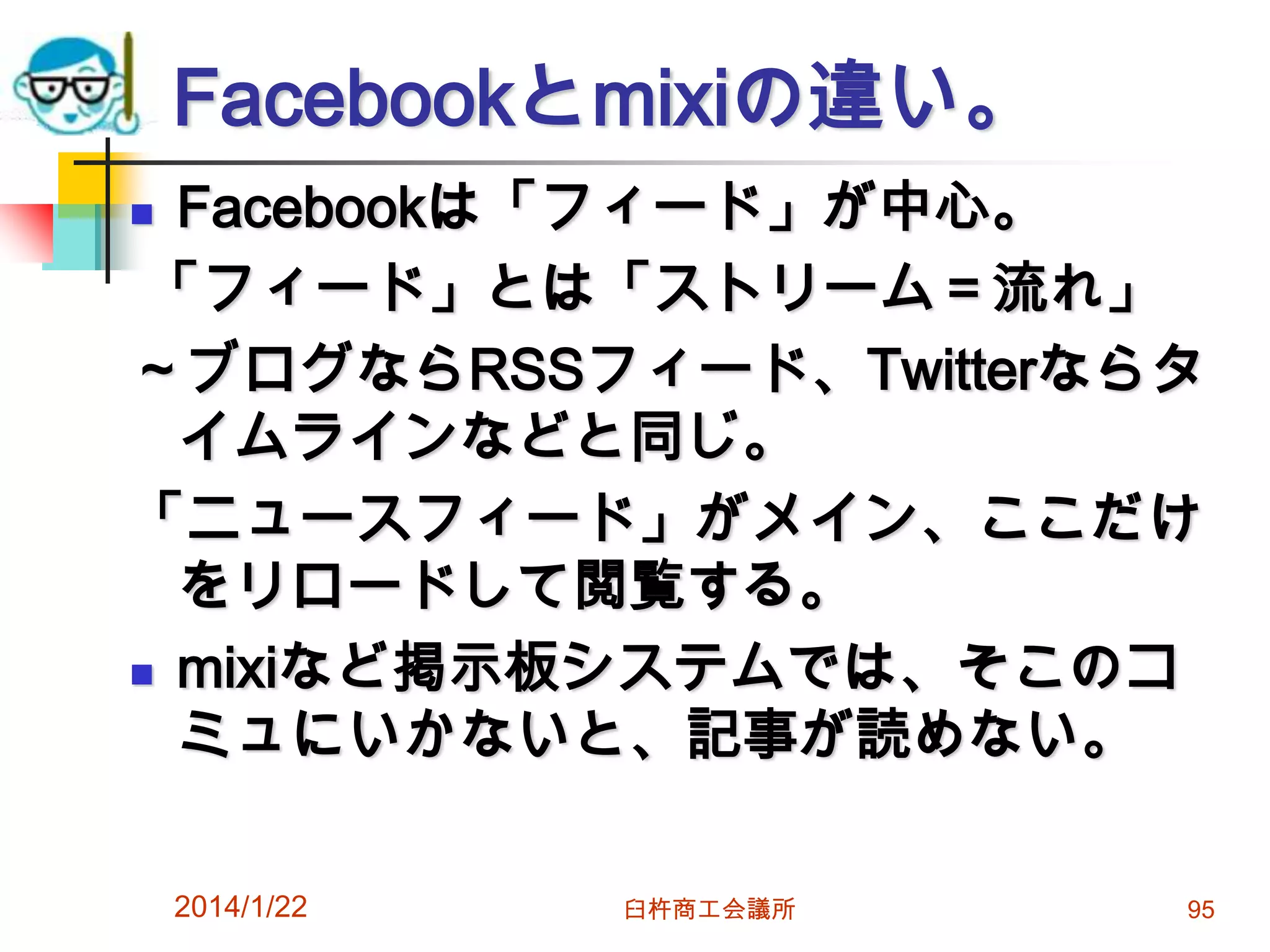 Facebookとmixiの違い。
Facebookは「フィード」が中心。
「フィード」とは「ストリーム＝流れ」
～ブログならRSSフィード、Twitterならタ
イムラインなどと同じ。
「ニュースフィード」がメイン、ここだけ
をリロードして閲覧する。
 mixiなど掲示板システムでは、そこのコ
ミュにいかないと、記事が読めない。


2014/1/22

臼杵商工会議所

95

 