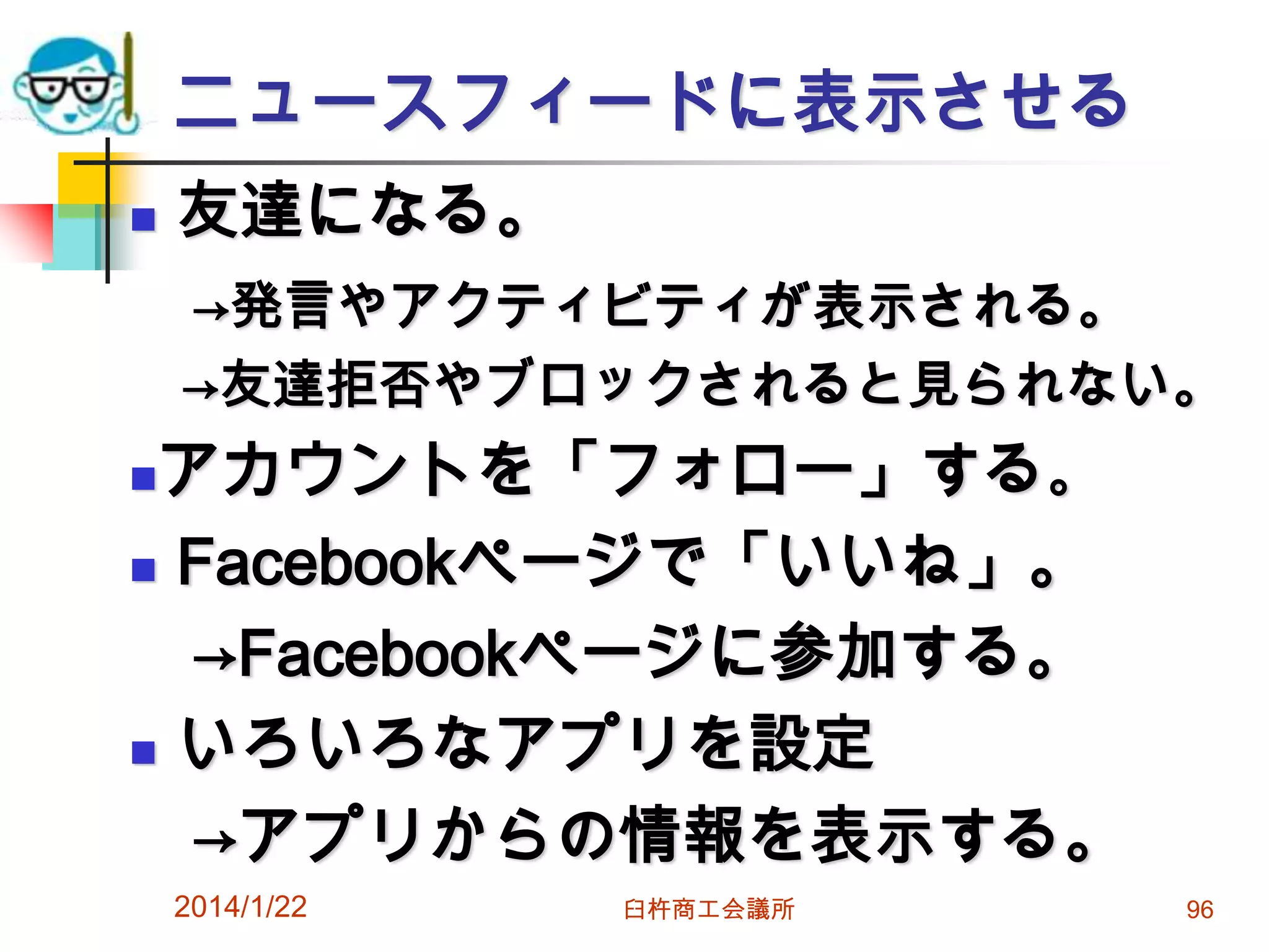 ニュースフィードに表示させる


友達になる。
→発言やアクティビティが表示される。
→友達拒否やブロックされると見られない。

アカウントを「フォロー」する。
 Facebookページで「いいね」。
→Facebookページに参加する。
 いろいろなアプリを設定
→アプリからの情報を表示する。


2014/1/22

臼杵商工会議所

96

 