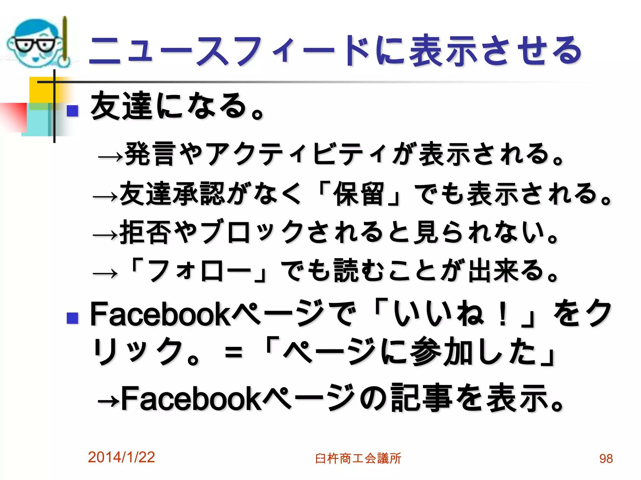ニュースフィードに表示させる


友達になる。
→発言やアクティビティが表示される。
→友達承認がなく「保留」でも表示される。
→拒否やブロックされると見られない。
→「フォロー」でも読むことが出来る。



Facebookページで「いいね！」をク
リック。＝「ページに参加した」
→Facebookページの記事を表示。
2014/1/22

臼杵商工会議所

98

 