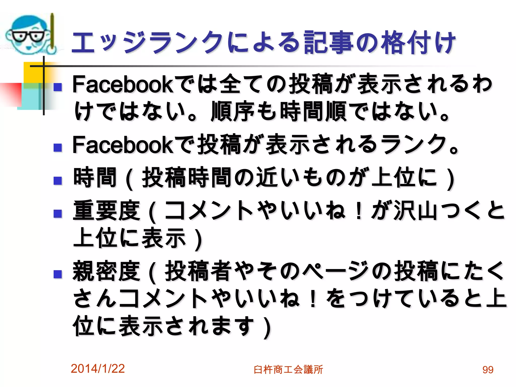 エッジランクによる記事の格付け








Facebookでは全ての投稿が表示されるわ
けではない。順序も時間順ではない。
Facebookで投稿が表示されるランク。
時間（投稿時間の近いものが上位に）
重要度（コメントやいいね！が沢山つくと
上位に表示）
親密度（投稿者やそのページの投稿にたく
さんコメントやいいね！をつけていると上
位に表示されます）
2014/1/22

臼杵商工会議所

99

 
