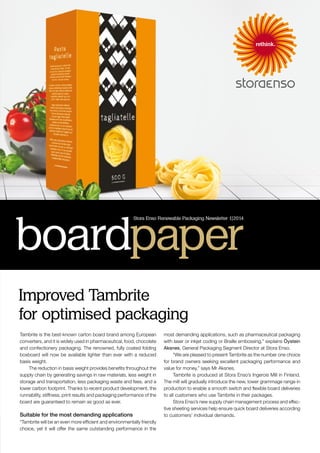 Tambrite is the best-known carton board brand among European
converters, and it is widely used in pharmaceutical, food, chocolate
and confectionery packaging. The renowned, fully coated folding
boxboard will now be available lighter than ever with a reduced
basis weight.
The reduction in basis weight provides benefits throughout the
supply chain by generating savings in raw materials, less weight in
storage and transportation, less packaging waste and fees, and a
lower carbon footprint. Thanks to recent product development, the
runnability, stiffness, print results and packaging performance of the
board are guaranteed to remain as good as ever.
Suitable for the most demanding applications
“Tambrite will be an even more efficient and environmentally friendly
choice, yet it will offer the same outstanding performance in the
most demanding applications, such as pharmaceutical packaging
with laser or inkjet coding or Braille embossing,” explains Öystein
Aksnes, General Packaging Segment Director at Stora Enso.
“We are pleased to present Tambrite as the number one choice
for brand owners seeking excellent packaging performance and
value for money,” says Mr Aksnes.
Tambrite is produced at Stora Enso’s Ingerois Mill in Finland.
The mill will gradually introduce the new, lower grammage range in
production to enable a smooth switch and flexible board deliveries
to all customers who use Tambrite in their packages.
Stora Enso’s new supply chain management process and effec-
tive sheeting services help ensure quick board deliveries according
to customers’ individual demands.
Improved Tambrite
for optimised packaging
boardpaper
Stora Enso Renewable Packaging Newsletter 1|2014
 