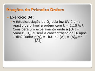 Reações de Primeira Ordem
 Exercício 04:
◦ A fotodissociação do O3 pela luz UV é uma
reação de primeira ordem com k = 1.10-5s-1.
Considere um experimento onde a [O3] =
5mol.L-1. Qual será a concentração de O3 após
1 dia? Dado: ou [A]t = [A]0.e-k.tln[A]t = -k.t
[A]0
 