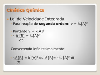  Lei de Velocidade Integrada
◦ Para reação de segunda ordem: v = k.[A]2
◦ Portanto v = k[A]2
◦ - ∆ [R] = k.[A]2
∆t
Convertendo infinitesimalmente
◦ -d [R] = k [A]2 ou d [R]= -k. [A]2 dt
dt
Cinética Química
 