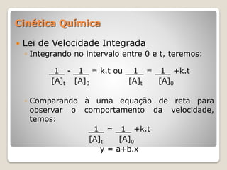 Lei de Velocidade Integrada
◦ Integrando no intervalo entre 0 e t, teremos:
1 - 1 = k.t ou 1 = 1 +k.t
[A]t [A]0 [A]t [A]0
◦ Comparando à uma equação de reta para
observar o comportamento da velocidade,
temos:
1 = 1 +k.t
[A]t [A]0
y = a+b.x
Cinética Química
 