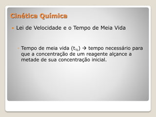 Cinética Química
 Lei de Velocidade e o Tempo de Meia Vida
◦ Tempo de meia vida (t½)  tempo necessário para
que a concentração de um reagente alçance a
metade de sua concentração inicial.
 