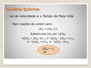 Cinética Química
 Lei de Velocidade e o Tempo de Meia Vida
◦ Para reações de ordem zero:
[A]t = [A]0 -k.t
Substituindo [A]t por ½[A]0
½[A]0 = [A]0 -k.t ½  ½[A]0 - [A]0 =-k.t½
 -½[A]0 =-k.t½  ½[A]0 =k.t½
[A]0 = t½
2k
 
