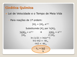  Lei de Velocidade e o Tempo de Meia Vida
◦ Para reações de 1ª ordem:
[A]t = [A]0 .e-k.t
Substituindo [A]t por ½[A]0
½[A]0 = e-k.t  1[A]0 = e-k.t
[A]0 2 [A]0
ln (1/2) = ln(e-k.t)
ln1-ln2 = -kt½
-ln2 = -kt½
t½ = ln2
k
Cinética Química
 