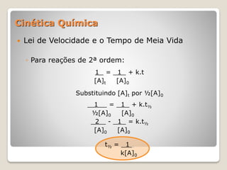  Lei de Velocidade e o Tempo de Meia Vida
◦ Para reações de 2ª ordem:
1 = 1 + k.t
[A]t [A]0
Substituindo [A]t por ½[A]0
1 = 1 + k.t½
½[A]0 [A]0
2 - 1 = k.t½
[A]0 [A]0
t½ = 1 .
k[A]0
Cinética Química
 