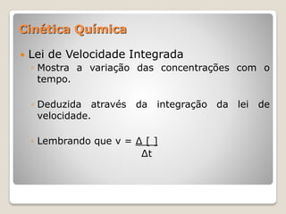  Lei de Velocidade Integrada
◦ Mostra a variação das concentrações com o
tempo.
◦ Deduzida através da integração da lei de
velocidade.
◦ Lembrando que v = ∆ [ ]
∆t
Cinética Química
 
