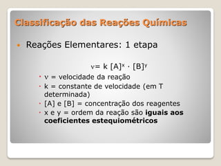Classificação das Reações Químicas
 Reações Elementares: 1 etapa
= k [A]x · [B]y
  = velocidade da reação
 k = constante de velocidade (em T
determinada)
 [A] e [B] = concentração dos reagentes
 x e y = ordem da reação são iguais aos
coeficientes estequiométricos
 