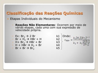 Classificação das Reações Químicas
 Etapas Individuais do Mecanismo
◦ Reações Não Elementares: Ocorrem por meio de
várias etapas, cada uma com sua expressão de
velocidade própria.
◦ Ex: Br2  2 Br k1 Onde:
◦ Br + H2  HBr + H k2
◦ H+ Br2  HBr + Br k3
◦ H + HBr  H2 + Br k4
◦ Br + Br  Br2 k5
 