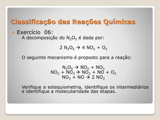 Classificação das Reações Químicas
 Exercício 06:
◦ A decomposição do N2O5 é dada por:
2 N2O5  4 NO2 + O2
◦ O seguinte mecanismo é proposto para a reação:
N2O5  NO2 + NO3
NO2 + NO3  NO2 + NO + O2
NO3 + NO  2 NO2
◦ Verifique a estequiometria, identifique os intermediários
e identifique a molecularidade das etapas.
 