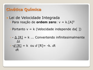  Lei de Velocidade Integrada
◦ Para reação de ordem zero: v = k.[A]0
◦ Portanto v = k (Velocidade independe da[ ])
◦ - ∆ [R] = k ... Convertendo infinitesimalmente
∆t
◦ -d [R] = k ou d [R]= -k. dt
dt
Cinética Química
 