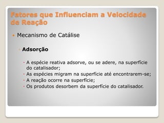 Fatores que Influenciam a Velocidade
de Reação
 Mecanismo de Catálise
◦ Adsorção
 A espécie reativa adsorve, ou se adere, na superfície
do catalisador;
 As espécies migram na superfície até encontrarem-se;
 A reação ocorre na superfície;
 Os produtos desorbem da superfície do catalisador.
 
