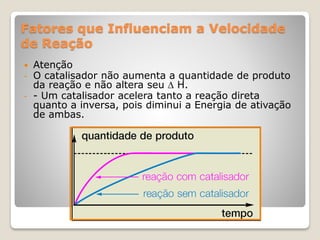 Fatores que Influenciam a Velocidade
de Reação
 Atenção
- O catalisador não aumenta a quantidade de produto
da reação e não altera seu  H.
- - Um catalisador acelera tanto a reação direta
quanto a inversa, pois diminui a Energia de ativação
de ambas.
 