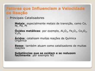 Fatores que Influenciam a Velocidade
de Reação
 Principais Catalisadores
◦ Metais: especialmente metais de transição, como Co,
Ni, Pd, Pt
◦ Óxidos metálicos: por exemplo, Al2O3, Fe2O3, Co2O3,
V2O5
◦ Ácidos: catalisam muitas reações da Química
Orgânica
◦ Bases: também atuam como catalisadores de muitas
reações
◦ Substâncias que se oxidam e se reduzem
facilmente: por exemplo NO
 
